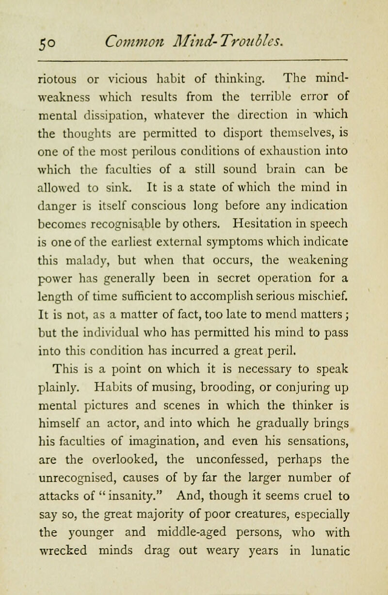 riotous or vicious habit of thinking. The mind- weakness which results from the terrible error of mental dissipation, whatever the direction in -which the thoughts are permitted to disport themselves, is one of the most perilous conditions of exhaustion into which the faculties of a still sound brain can be allowed to sink. It is a state of which the mind in danger is itself conscious long before any indication becomes recognisable by others. Hesitation in speech is one of the earliest external symptoms which indicate this malady, but when that occurs, the weakening power has generally been in secret operation for a length of time sufficient to accomplish serious mischief. It is not, as a matter of fact, too late to mend matters; but the individual who has permitted his mind to pass into this condition has incurred a great peril. This is a point on which it is necessary to speak plainly. Habits of musing, brooding, or conjuring up mental pictures and scenes in which the thinker is himself an actor, and into which he gradually brings his faculties of imagination, and even his sensations, are the overlooked, the unconfessed, perhaps the unrecognised, causes of by far the larger number of attacks of  insanity. And, though it seems cruel to say so, the great majority of poor creatures, especially the younger and middle-aged persons, who with wrecked minds drag out weary years in lunatic