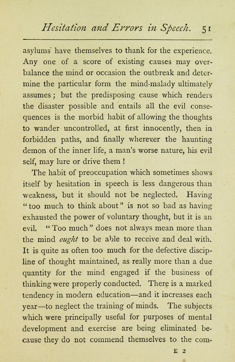 asylums' have themselves to thank for the experience. Any one of a score of existing causes may over- balance the mind or occasion the outbreak and deter- mine the particular form the mind-malady ultimately assumes; but the predisposing cause which renders the disaster possible and entails all the evil conse- quences is the morbid habit of allowing the thoughts to wander uncontrolled, at first innocently, then in forbidden paths, and finally wherever the haunting demon of the inner life, a man's worse nature, his evil self, may lure or drive them ! The habit of preoccupation which sometimes shows itself by hesitation in speech is less dangerous than weakness, but it should not be neglected. Having  too much to think about is not so bad as having exhausted the power of voluntary thought, but it is an evil.  Too much  does not always mean more than the mind ought to be able to receive and deal with. It is quite as often too much for the defective discip- line of thought maintained, as really more than a due quantity for the mind engaged if the business of thinking were properly conducted. There is a marked tendency in modern education—and it increases each year—to neglect the training of minds. The subjects which were principally useful for purposes of mental development and exercise are being eliminated be- cause they do not commend themselves to the com- e 2
