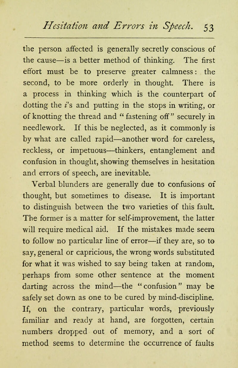 the person affected is generally secretly conscious of the cause—is a better method of thinking. The first effort must be to preserve greater calmness: the second, to be more orderly in thought. There is a process in thinking which is the counterpart of dotting the i's and putting in the stops in writing, or of knotting the thread and  fastening off securely in needlework. If this be neglected, as it commonly is by what are called rapid—another word for careless, reckless, or impetuous—thinkers, entanglement and confusion in thought, showing themselves in hesitation and errors of speech, are inevitable. Verbal blunders are generally due to confusions of thought, but sometimes to disease. It is important to distinguish between the two varieties of this fault. The former is a matter for self-improvement, the latter will require medical aid. If the mistakes made seem to follow no particular line of error—if they are, so to say, general or capricious, the wrong words substituted for what it was wished to say being taken at random, perhaps from some other sentence at the moment darting across the mind—the confusion may be safely set down as one to be cured by mind-discipline. If, on the contrary, particular words, previously familiar and ready at hand, are forgotten, certain numbers dropped out of memory, and a sort of method seems to determine the occurrence of faults