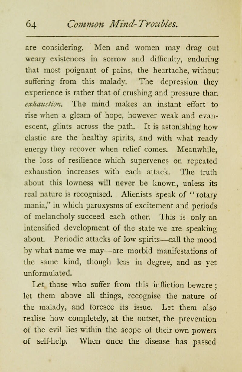 are considering. Men and women may drag out weary existences in sorrow and difficulty, enduring that most poignant of pains, the heartache, without suffering from this malady. The depression they experience is rather that of crushing and pressure than exhaustion. The mind makes an instant effort to rise when a gleam of hope, however weak and evan- escent, glints across the path. It is astonishing how elastic are the healthy spirits, and with what ready energy they recover when relief comes. Meanwhile, the loss of resilience which supervenes on repeated exhaustion increases with each attack. The truth about this lowness will never be known, unless its real nature is recognised. Alienists speak of rotary mania, in which paroxysms of excitement and periods of melancholy succeed each other. This is only an intensified development of the state we are speaking about Periodic attacks of low spirits—call the mood by what name we may—are morbid manifestations of the same kind, though less in degree, and as yet unformulated. Let those who suffer from this infliction beware ; let them above all things, recognise the nature of the malady, and foresee its issue. Let them also realise how completely, at the outset, the prevention of the evil lies within the scope of their own powers of self-help. When once the disease has passed