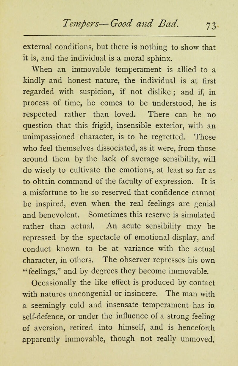 external conditions, but there is nothing to show that it is, and the individual is a moral sphinx. When an immovable temperament is allied to a kindly and honest nature, the individual is at first regarded with suspicion, if not dislike; and if, in process of time, he comes to be understood, he is respected rather than loved. There can be no question that this frigid, insensible exterior, with an unimpassioned character, is to be regretted. Those who feel themselves dissociated, as it were, from those around them by the lack of average sensibility, will do wisely to cultivate the emotions, at least so far as to obtain command of the faculty of expression. It is a misfortune to be so reserved that confidence cannot be inspired, even when the real feelings are genial and benevolent. Sometimes this reserve is simulated rather than actual. An acute sensibility may be repressed by the spectacle of emotional display, and conduct known to be at variance with the actual character, in others. The observer represses his own feelings, and by degrees they become immovable. Occasionally the like effect is produced by contact with natures uncongenial or insincere. The man with a seemingly cold and insensate temperament has in self-defence, or under the influence of a strong feeling of aversion, retired into himself, and is henceforth apparently immovable, though not really unmoved.