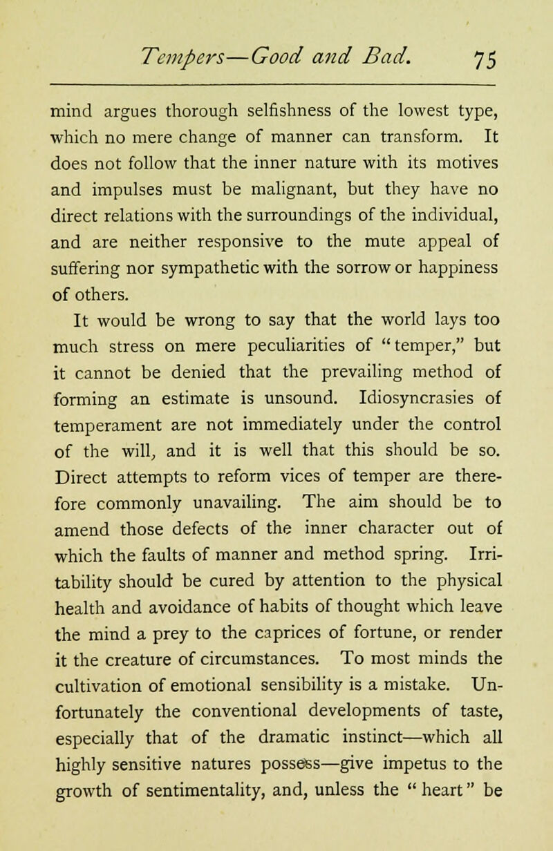 mind argues thorough selfishness of the lowest type, which no mere change of manner can transform. It does not follow that the inner nature with its motives and impulses must be malignant, but they have no direct relations with the surroundings of the individual, and are neither responsive to the mute appeal of suffering nor sympathetic with the sorrow or happiness of others. It would be wrong to say that the world lays too much stress on mere peculiarities of temper, but it cannot be denied that the prevailing method of forming an estimate is unsound. Idiosyncrasies of temperament are not immediately under the control of the will, and it is well that this should be so. Direct attempts to reform vices of temper are there- fore commonly unavailing. The aim should be to amend those defects of the inner character out of which the faults of manner and method spring. Irri- tability should be cured by attention to the physical health and avoidance of habits of thought which leave the mind a prey to the caprices of fortune, or render it the creature of circumstances. To most minds the cultivation of emotional sensibility is a mistake. Un- fortunately the conventional developments of taste, especially that of the dramatic instinct—which all highly sensitive natures possess—give impetus to the growth of sentimentality, and, unless the  heart be