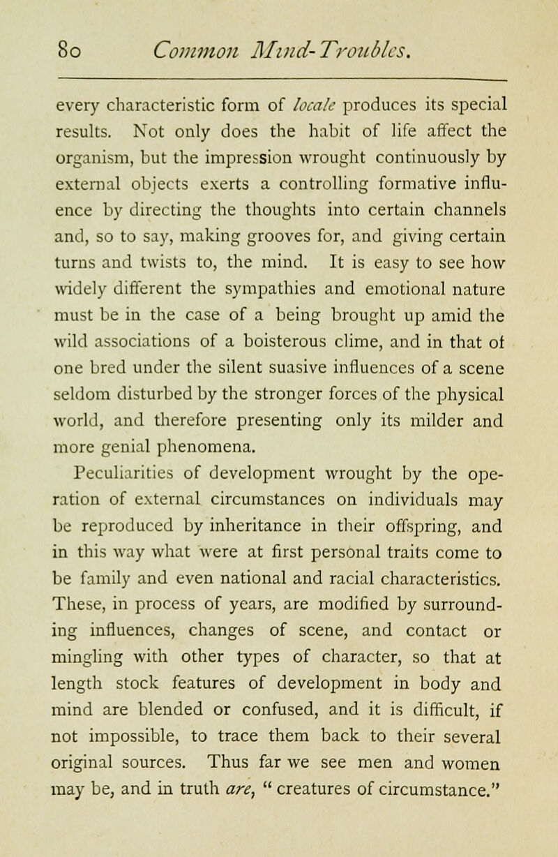 every characteristic form of locale produces its special results. Not only does the habit of life affect the organism, but the impression wrought continuously by external objects exerts a controlling formative influ- ence by directing the thoughts into certain channels and, so to say, making grooves for, and giving certain turns and twists to, the mind. It is easy to see how widely different the sympathies and emotional nature must be in the case of a being brought up amid the wild associations of a boisterous clime, and in that of one bred under the silent suasive influences of a scene seldom disturbed by the stronger forces of the physical world, and therefore presenting only its milder and more genial phenomena. Peculiarities of development wrought by the ope- ration of external circumstances on individuals may be reproduced by inheritance in their offspring, and in this way what were at first personal traits come to be family and even national and racial characteristics. These, in process of years, are modified by surround- ing influences, changes of scene, and contact or mingling with other types of character, so that at length stock features of development in body and mind are blended or confused, and it is difficult, if not impossible, to trace them back to their several original sources. Thus far we see men and women may be, and in truth are,  creatures of circumstance.