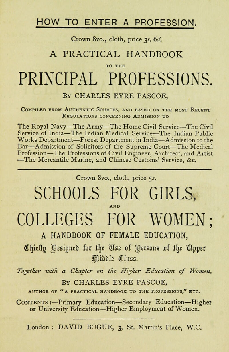 HOW TO ENTER A PROFESSION. Crown 8vo., cloth, price 31. 6d. A PRACTICAL HANDBOOK TO THE PRINCIPAL PROFESSIONS. By CHARLES EYRE PASCOE, Compiled from Authentic Sources, and based on the most Recent Regulations concerning Admission to The Royal Navy—The Army—The Home Civil Service—The Civil Service of India—The Indian Medical Service—The Indian Public Works Department—Forest Department in India—Admission to the Bar—Admission of Solicitors of the Supreme Court—The Medical Profession—The Professions of Civil Engineer, Architect, and Artist —The Mercantile Marine, and Chinese Customs' Service, &c. Crown 8vo., cloth, price $s. SCHOOLS FOR GIRLS, AND COLLEGES FOR WOMEN; A HANDBOOK OF FEMALE EDUCATION, Cljteflg gksigrttb for ilje SJst of |krsorts of % StTpgxr Nibble Class. Together with a Chapter on the Higher Education of Women. By CHARLES EYRE PASCOE, AUTHOR OF A PRACTICAL HANDBOOK TO THE PROFESSIONS, ETC. Contents :—Primary Education—Secondary Education—Higher or University Education—Higher Employment of Women.