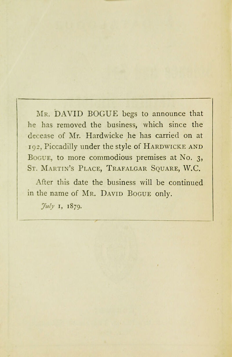 Mr. DAVID BOGUE begs to announce that he has removed the business, which since the decease of Mr. Hardwicke he has carried on at 192, Piccadilly under the style of Hardwicke and Bogue, to more commodious premises at No. 3, St. Martin's Place, Trafalgar Square, W.C. After this date the business will be continued in the name of Mr. David Bogue only. July 1, 1879.