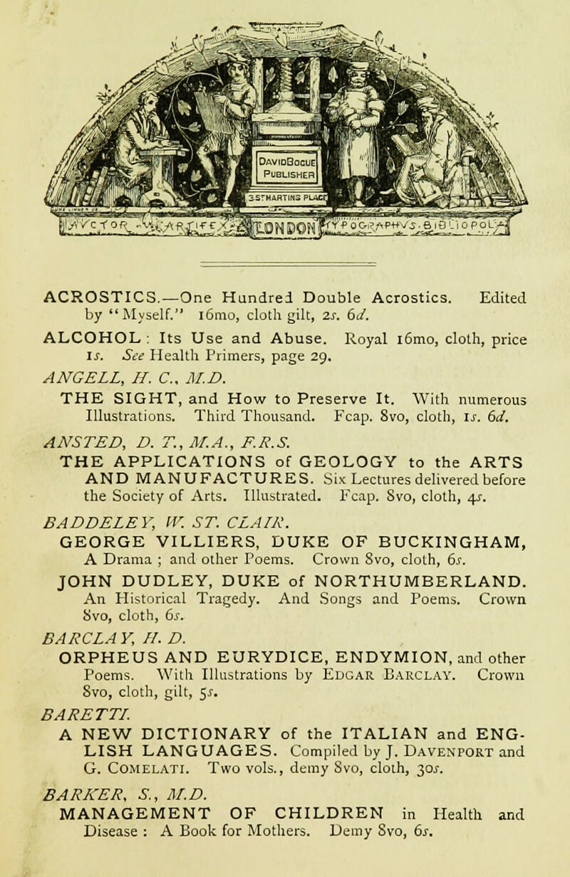 ACROSTICS.—One Hundred Double Acrostics. Edited by Myself. i6mo, cloth gilt, 2s. 6d. ALCOHOL : Its Use and Abuse. Royal l6mo, cloth, price is. St? Health Primers, page 29. ANGELL, H. C, M.D. THE SIGHT, and How to Preserve It. With numerous Illustrations. Third Thousand. Fcap. 8vo, cloth, Is. 6J. ANSTED, D. T., M.A., F.R.S. THE APPLICATIONS of GEOLOGY to the ARTS AND MANUFACTURES. Six Lectures delivered before the Society of Arts. Illustrated. Fcap. Svo, cloth, 4?. BADDELEY, W. ST. CLAIR. GEORGE VILLIERS, DUKE OF BUCKINGHAM, A Drama ; and other Poems. Crown 8vo, cloth, 6s. JOHN DUDLEY, DUKE of NORTHUMBERLAND. An Historical Tragedy. And Songs and Poems. Crown Svo, cloth, 6s. BARCLA V, II. D. ORPHEUS AND EURYDICE, ENDYMION, and other Poems. With Illustrations by Edgar Barclay. Crown Svo, cloth, gilt, 5^. BARETTI. A NEW DICTIONARY of the ITALIAN and ENG- LISH LANGUAGES. Compiled by J. Davenport and G. Comelati. Two vols., demy Svo, cloth, 30J. BARKER, S., M.D. MANAGEMENT OF CHILDREN in Health and Disease : A Book for Mothers. Demy Svo, 6s.