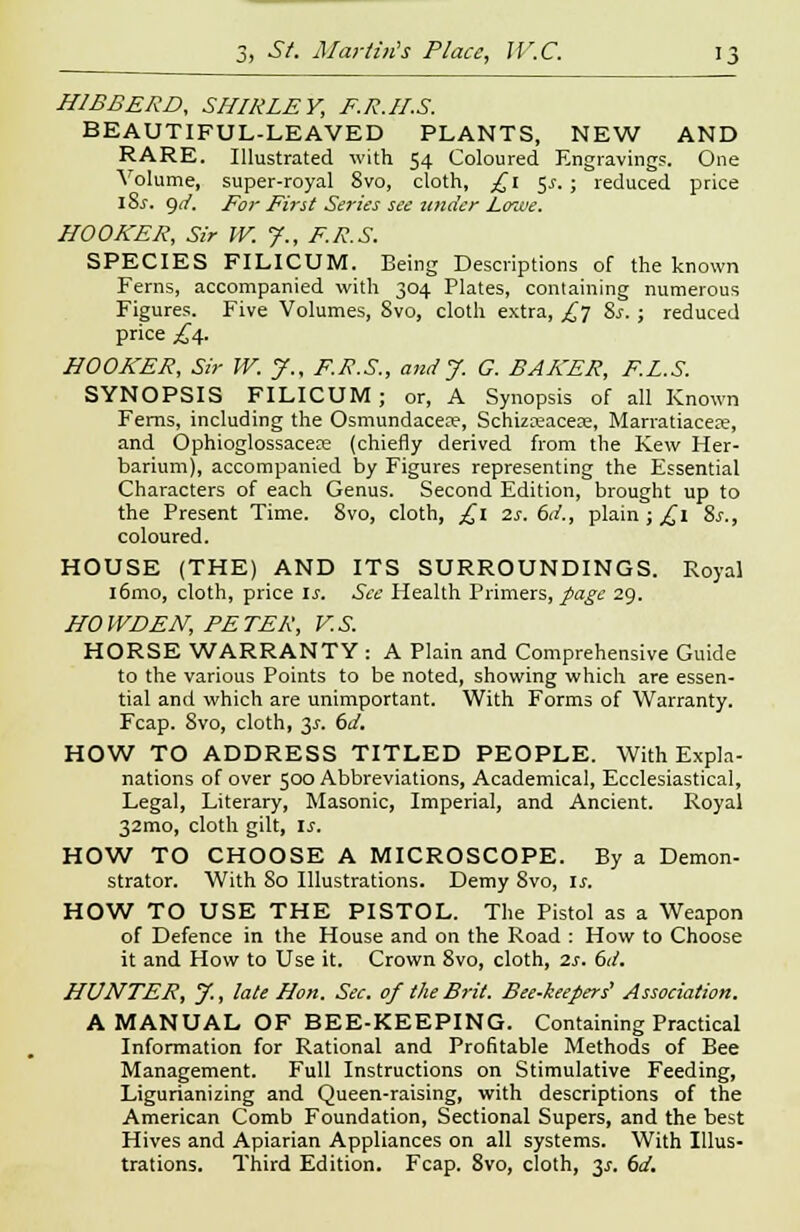 H1BBERD, SHIRLEY, F.R.H.S. BEAUTIFUL-LEAVED PLANTS, NEW AND RARE. Illustrated with 54 Coloured Engravings. One Volume, super-royal 8vo, cloth, £1 $s. ; reduced price iSs. <)d. For First Series see tinder Lowe. HOOKER, Sir W. J., F.R.S. SPECIES FILICUM. Being Descriptions of the known Ferns, accompanied with 304 Plates, containing numerous Figures. Five Volumes, 8vo, cloth extra, £y %s. ; reduced price £4. HOOKER, Sir W. J., F.R.S., and J. G. BAKER, F.L.S. SYNOPSIS FILICUM; or, A Synopsis of all Known Ferns, including the Osmundacece, Schizreaceae, Marratiacea?, and Ophioglossacere (chiefly derived from the Few Her- barium), accompanied by Figures representing the Essential Characters of each Genus. Second Edition, brought up to the Present Time. Svo, cloth, £1 2s. 6d., plain ; ^1 8s., coloured. HOUSE (THE) AND ITS SURROUNDINGS. Royal l6mo, cloth, price Is. See Health Primers, page 29. HO WD EN, PETER, V.S. HORSE WARRANTY : A Plain and Comprehensive Guide to the various Points to be noted, showing which are essen- tial and which are unimportant. With Forms of Warranty. Fcap. Svo, cloth, y. 6d. HOW TO ADDRESS TITLED PEOPLE. With Expla- nations of over 500 Abbreviations, Academical, Ecclesiastical, Legal, Literary, Masonic, Imperial, and Ancient. Royal 32mo, cloth gilt, is. HOW TO CHOOSE A MICROSCOPE. By a Demon- strator. With So Illustrations. Demy Svo, is. HOW TO USE THE PISTOL. The Pistol as a Weapon of Defence in the House and on the Road : How to Choose it and How to Use it. Crown 8vo, cloth, 2s. 6d. HUNTER, y., late Hon. Sec. of the Brit. Bee-keepers' Association. A MANUAL OF BEE-KEEPING. Containing Practical Information for Rational and Profitable Methods of Bee Management. Full Instructions on Stimulative Feeding, Ligurianizing and Queen-raising, with descriptions of the American Comb Foundation, Sectional Supers, and the best Hives and Apiarian Appliances on all systems. With Illus- trations. Third Edition. Fcap. 8vo, cloth, y. 6d.