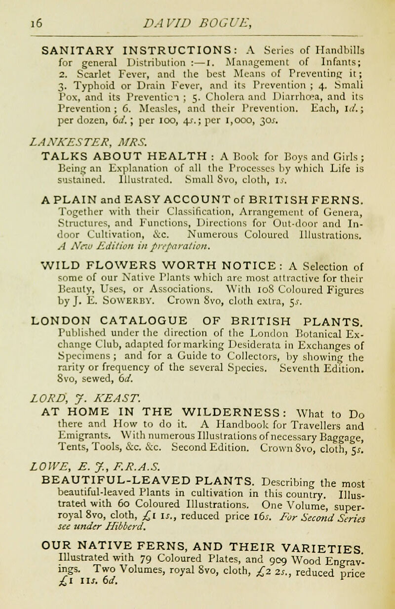 SANITARY INSTRUCTIONS: A Series of Handbills for general Distribution :—I. Management of Infants; 2. Scarlet Fever, and the best Means of Preventing it; 3. Typhoid or Drain Fever, and its Prevention ; 4. Smali Pox, and its Prevention ; 5. Cholera and Diarrhoea, and its Prevention; 6. Measles, and their Prevention. Each, id.; per dozen, 6d.; per 100, 4s.; per 1,000, 30^. LAXA'ESTER, A/RS. TALKS ABOUT HEALTH : A Book for Boys and Girls; Being an Explanation of all the Processes by which Life is sustained. Illustrated. Small Svo, cloth, is. A PLAIN and EASY ACCOUNT of BRITISH FERNS. Together with their Classification, Arrangement of Genera, Structures, and Functions, Directions for Out-door and In- door Cultivation, &c. Numerous Coloured Illustrations. A Ntiv Edition in preparation. WILD FLOWERS WORTH NOTICE: A Selection of some of our Native Plants which are most attractive for their Beauty, Uses, or Associations. With 108 Coloured Figures by J. E. Sowerby. Crown Svo, cloth extra, 5.1-. LONDON CATALOGUE OF BRITISH PLANTS. Published under the direction of the London Botanical Ex- change Club, adapted for marking Desiderata in Exchanges of Specimens ; and for a Guide to Collectors, by showing the rarity or frequency of the several Species. Seventh Edition. Svo, sewed, (id. ZORE, J. KEAST. AT HOME IN THE WILDERNESS: What to Do there and How to do it. A Handbook for Travellers and Emigrants. With numerous Illustrations of necessary Baggage, Tents, Tools, &c. &c. Second Edition. Crown Svo, cloth, 5*. LOWE, E. J., E.R.A.S. BEAUTIFUL-LEAVED PLANTS. Describing the most beautiful-leaved Plants in cultivation in this country. Illus- trated with 60 Coloured Illustrations. One Volume, super- royal 8 vo, cloth, £1 is., reduced price 16s. For Second Series see under Hibberd. OUR NATIVE FERNS, AND THEIR VARIETIES Illustrated with 79 Coloured Plates, and 909 Wood Engrav- ings. Two Volumes, royal Svo, cloth, £2. zs., reduced price £1 lis. 6d. *