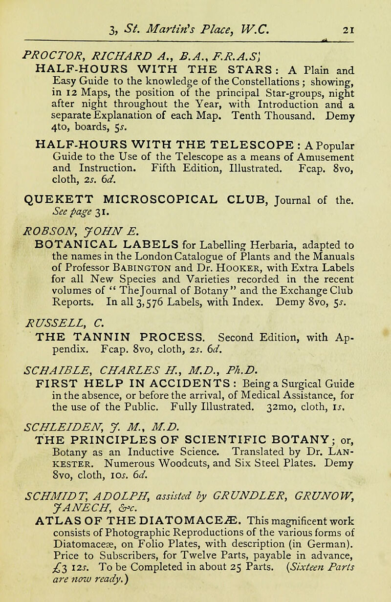 ■ °> . PROCTOR, RICHARD A., B.A., F.R.A.S] HALF-HOURS WITH THE STARS : A Plain and Easy Guide to the knowledge of the Constellations; showing, in 12 Maps, the position of the principal Star-groups, night after night throughout the Year, with Introduction and a separate Explanation of each Map. Tenth Thousand. Demy 4to, boards, ^s. HALF-HOURS WITH THE TELESCOPE : APopular Guide to the Use of the Telescope as a means of Amusement and Instruction. Fifth Edition, Illustrated. Fcap. 8vo, cloth, 2s. 6d. QUEKETT MICROSCOPICAL CLUB, Journal of the. See page 31. ROBSON, JOHN E. BOTANICAL LABELS for Labelling Herbaria, adapted to the names in the London Catalogue of Plants and the Manuals of Professor Babington and Dr. Hooker, with Extra Labels for all New Species and Varieties recorded in the recent volumes of  The Journal of Botany and the Exchange Club Reports. In all 3,576 Labels, with Index. Demy 8vo, $s. RUSSELL, C. THE TANNIN PROCESS. Second Edition, with Ap- pendix. Fcap. 8vo, cloth, is. 6d. SCHAIBLE, CHARLES H, M.D., Ph.D. FIRST HELP IN ACCIDENTS: Being a Surgical Guide in the absence, or before the arrival, of Medical Assistance, for the use of the Public. Fully Illustrated. 32mo, cloth, is. SCHLEIDEN, J. M., M.D. THE PRINCIPLES OF SCIENTIFIC BOTANY; or, Botany as an Inductive Science. Translated by Dr. Lan- kester. Numerous Woodcuts, and Six Steel Plates. Demy 8vo, cloth, IO.T. 6d. SCHMIDT, ADOLPH, assisted by GRUNDLER, GRUNOW, JANECH, &c. ATLAS OF THEDIATOMACEiE. This magnificent work consists of Photographic Reproductions of the various forms of Diatomacese, on Folio Plates, with description (in German). Price to Subscribers, for Twelve Parts, payable in advance, £■$ 12s. To be Completed in about 25 Parts. (Sixteen Parts are now ready.)