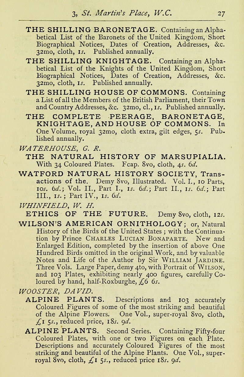 THE SHILLING BARONETAGE. Containing an Alpha- betical List of the Baronets of the United Kingdom, Short Biographical Notices, Dates of Creation, Addresses, &c. 32mo, cloth, is. Published annually. THE SHILLING KNIGHTAGE. Containing an Alpha- betical List of the Knights of the United Kingdom, Short Biographical Notices, Bates of Creation, Addresses, &c. 32mo, cloth, is. Published annually. THE SHILLING HOUSE OF COMMONS. Containing a List of all the Members of the British Parliament, their Town and Country Addresses, &c. 321110, cl.,l£. Published annually. THE COMPLETE PEERAGE, BARONETAGE, KNIGHTAGE, AND HOUSE OF COMMONS. In One Volume, royal 32mo, cloth extra, gilt edges, $s. Pub. lished annually. WATERHOUSE, G. R. THE NATURAL HISTORY OF MARSUPIALIA. With 34 Coloured Plates. Fcap. 8vo, cloth, 4s. 6d. WATFORD NATURAL HISTORY SOCIETY, Trans- actions of the. Demy 8vo, Illustrated. Vol. I., 10 Parts, 10s. bd.; Vol. II., Part I., is. bd.; Part II., is. 6d.; Part III., is.; Part IV., is. 6d. WHINFIELD, W. H. ETHICS OF THE FUTURE. Demy 8vo, cloth, 12s. WILSON'S AMERICAN ORNITHOLOGY; or, Natural History of the Birds of the United States ; with the Continua- tion by Prince Charles Lucian Bonaparte. New and Enlarged Edition, completed by the insertion of above One Hundred Birds omitted in the original Work, and by valuable Notes and Life of the Author by Sir William Jardine. Three Vols. Large Paper, demy 4to, with Portrait of Wilson, and 103 Plates, exhibiting nearly 400 figures, carefully Co- loured by hand, half-Roxburghe, £b 6s. WOOSTER, DAVID. ALPINE PLANTS. Descriptions and 103 accurately Coloured Figures of some of the most striking and beautiful of the Alpine Flowers. One Vol., super-royal 8vo, cloth, £1 5J., reduced price, i8.r. gd. ALPINE PLANTS. Second Series. Containing Fifty-four Coloured Plates, with one or two Figures on each Plate. Descriptions and accurately Coloured Figures of the most striking and beautiful of the Alpine Plants. One Vol., super- royal 8vo, cloth, £1 53-., reduced price i8.r. gd.