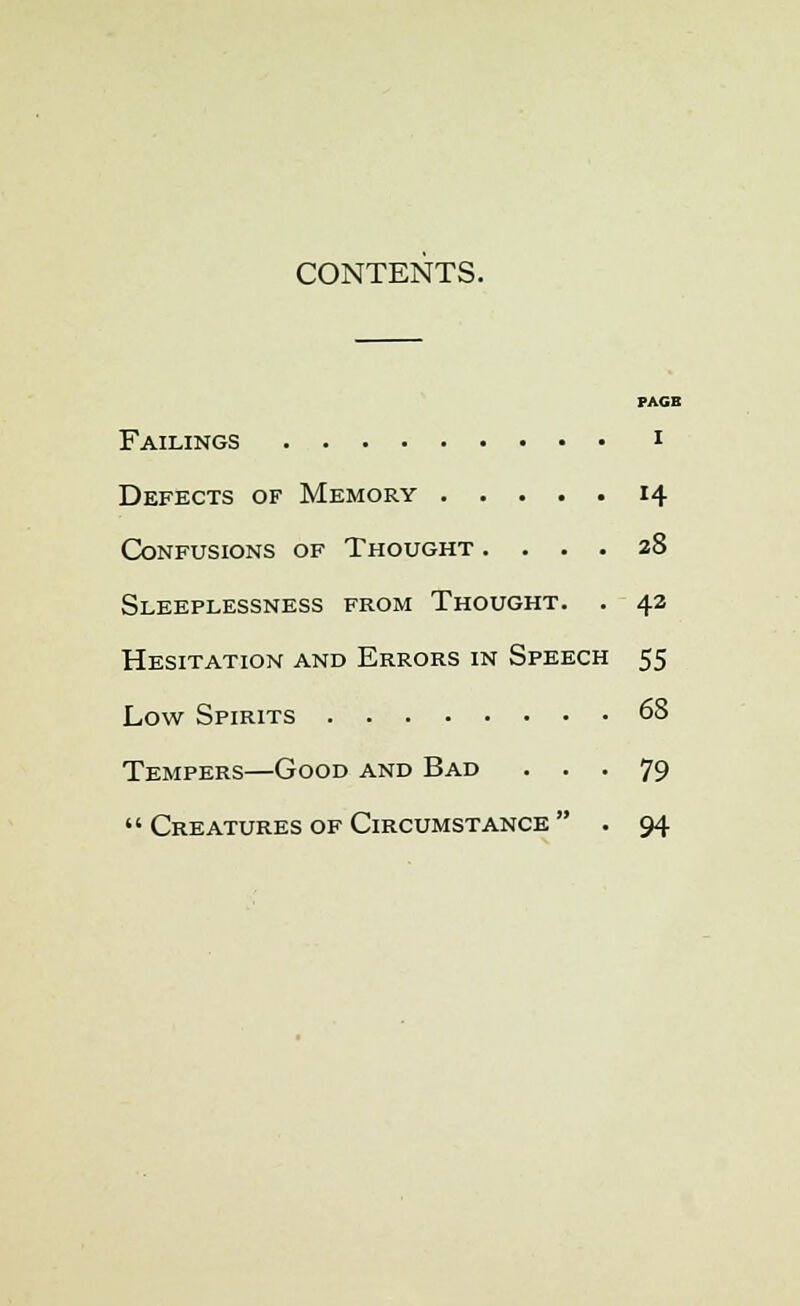 CONTENTS. PAGB Failings i Defects of Memory 14 Confusions of Thought .... 28 Sleeplessness from Thought. . 42 Hesitation and Errors in Speech 55 Low Spirits 68 Tempers—Good and Bad ... 79  Creatures of Circumstance  . 94