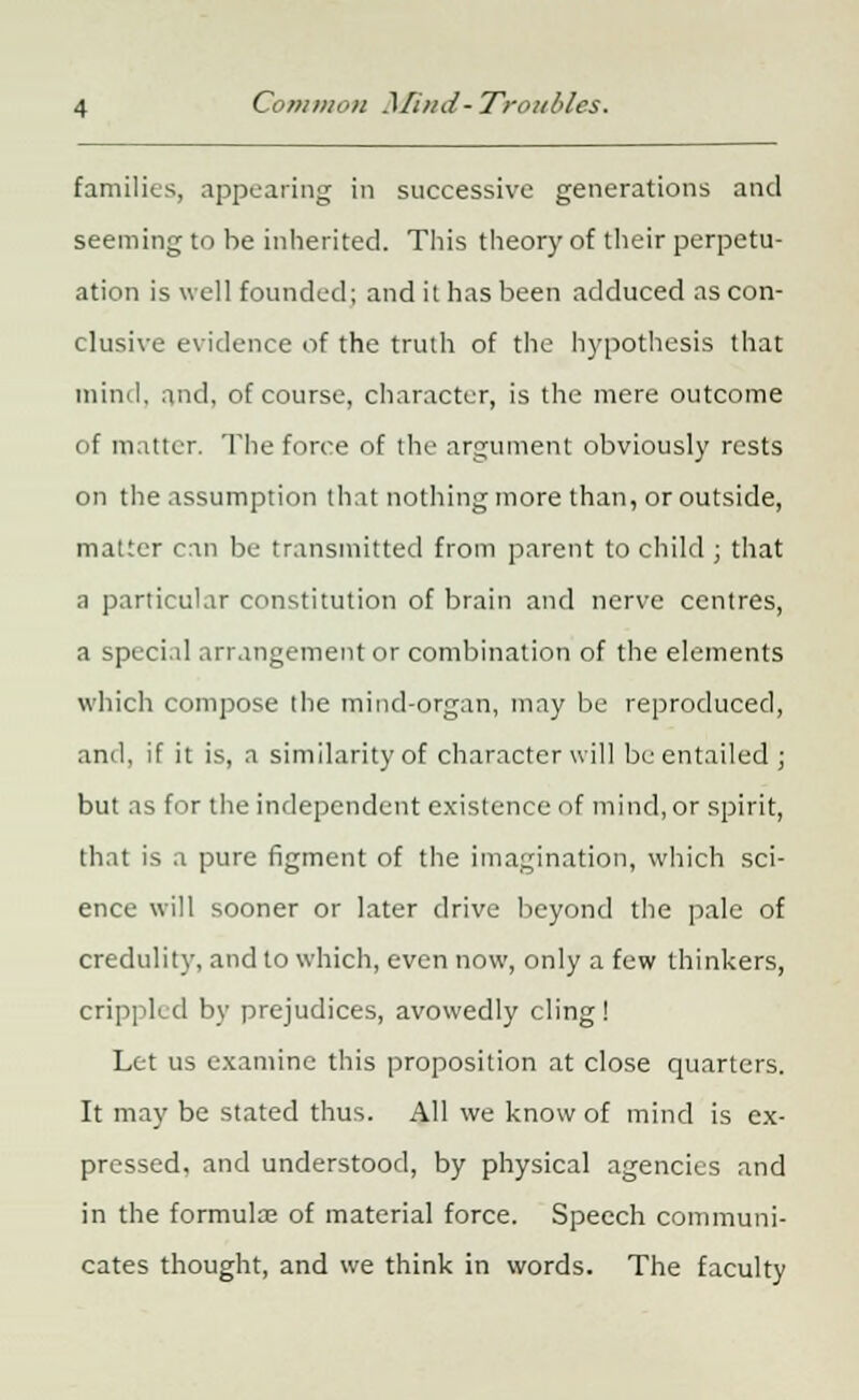 families, appearing in successive generations and seeming to be inherited. This theory of their perpetu- ation is well founded; and it has been adduced as con- clusive evidence of the truth of the hypothesis that mind, and, of course, character, is the mere outcome of matter. The force of the argument obviously rests on the assumption that nothing more than, or outside, matter can be transmitted from parent to child ; that a particular constitution of brain and nerve centres, a special arrangement or combination of the elements which compose the mind-organ, may be reproduced, and, if it is, a similarity of character will be entailed ; but as for the independent existence of mind, or spirit, that is a pure figment of the imagination, which sci- ence will sooner or later drive beyond the pale of credulity, and to which, even now, only a few thinkers, crippled by prejudices, avowedly cling! Let us examine this proposition at close quarters. It may be stated thus. All we know of mind is ex- pressed, and understood, by physical agencies and in the formulaj of material force. Speech communi- cates thought, and we think in words. The faculty