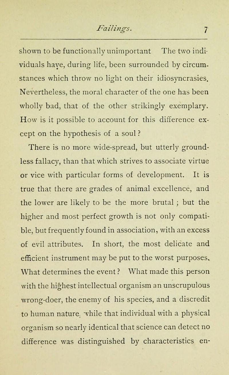 shown to be functionally unimportant The two indi- viduals have, during life, been surrounded by circum- stances which throw no light on their idiosyncrasies. Nevertheless, the moral character of the one has been wholly bad, that of the other strikingly exemplary. How is it possible to account for this difference ex- cept on the hypothesis of a soul ? There is no more wide-spread, but utterly ground- less fallacy, than that which strives to associate virtue or vice with particular forms of development. It is true that there are grades of animal excellence, and the lower are likely to be the more brutal ; but the higher and most perfect growth is not only compati- ble, but frequently found in association, with an excess of evil attributes. In short, the most delicate and efficient instrument may be put to the worst purposes. What determines the event ? What made this person with the highest intellectual organism an unscrupulous wrong-doer, the enemy of his species, and a discredit to human nature; while that individual with a physical organism so nearly identical that science can detect no difference was distinguished by characteristics en-
