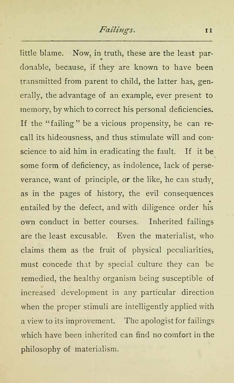 little blame. Now, in truth, these are the least par- donable, because, if they are known to have been transmitted from parent to child, the latter has, gen- erally, the advantage of an example, ever present to memory, by which to correct his personal deficiencies. If the failing be a vicious propensity, he can re- call its hideousness, and thus stimulate will and con- science to aid him in eradicating the fault. If it be some form of deficiency, as indolence, lack of perse- verance, want of principle, or the like, he can study, as in the pages of .history, the evil consequences entailed by the defect, and with diligence order his own conduct in better courses. Inherited failings are the least excusable. Even the materialist, who claims them as the fruit of physical peculiarities, must concede that by special culture they can be remedied, the healthy organism being susceptible of increased development in any particular direction when the proper stimuli are intelligently applied with a view to its improvement. The apologist for failings which have been inherited can find no comfort in the philosophy of materialism.
