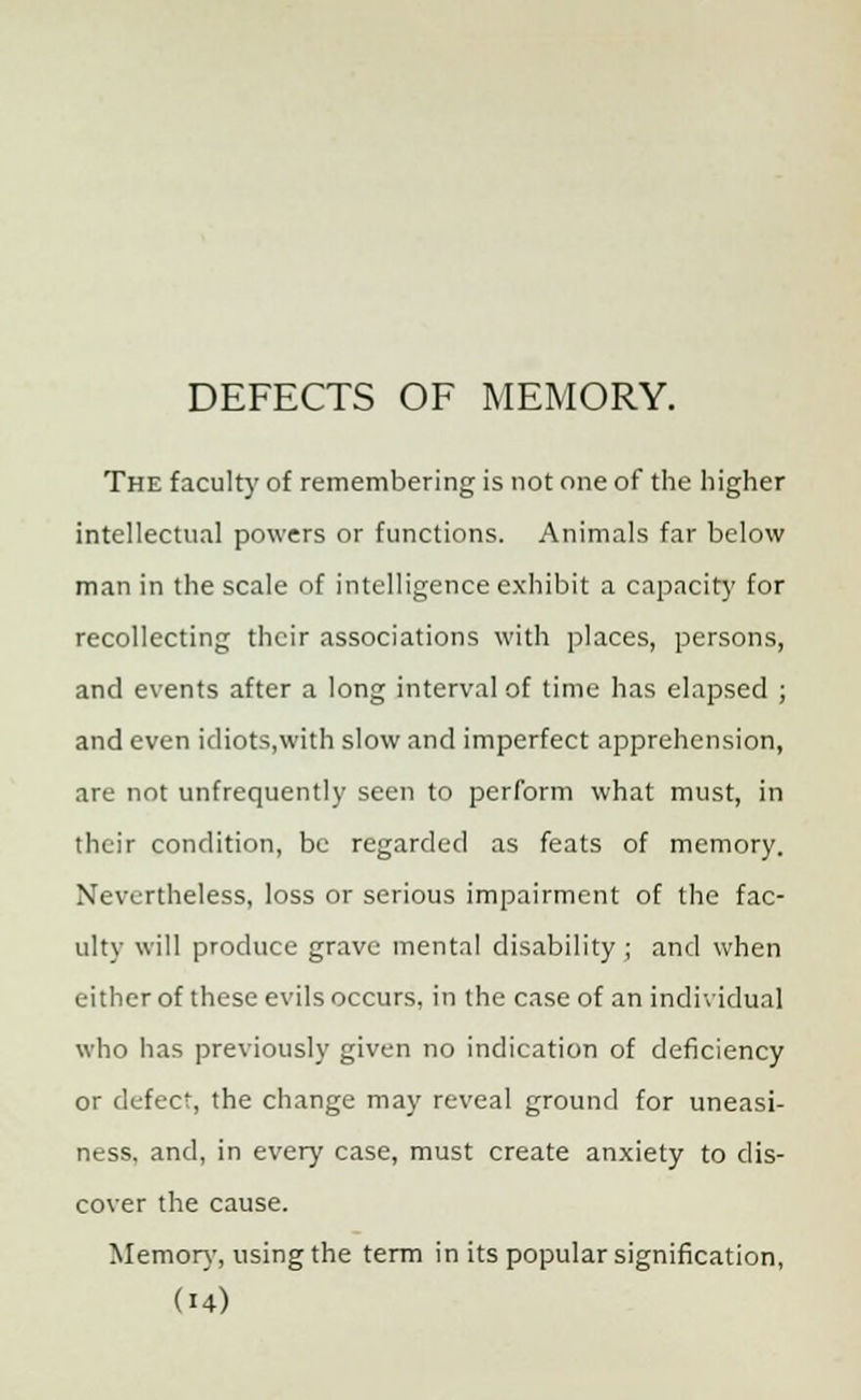 DEFECTS OF MEMORY. The faculty of remembering is not one of the higher intellectual powers or functions. Animals far below man in the scale of intelligence exhibit a capacity for recollecting their associations with places, persons, and events after a long interval of time has elapsed ; and even idiots,with slow and imperfect apprehension, are not unfrequently seen to perform what must, in their condition, be regarded as feats of memory. Nevertheless, loss or serious impairment of the fac- ulty will produce grave mental disability ; and when either of these evils occurs, in the case of an individual who has previously given no indication of deficiency or defect, the change may reveal ground for uneasi- ness, and, in every case, must create anxiety to dis- cover the cause. Memory, using the term in its popular signification,