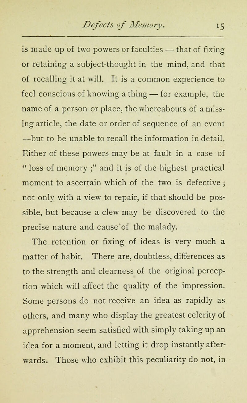 is made up of two powers or faculties — that of fixing or retaining a subject-thought in the mind, and that of recalling it at will. It is a common experience to feel conscious of knowing a thing — for example, the name of a person or place, the whereabouts of a miss- ing article, the date or order of sequence of an event —but to be unable to recall the information in detail. Either of these powers may be at fault in a case of  loss of memory ; and it is of the highest practical moment to ascertain which of the two is defective; not only with a view to repair, if that should be pos- sible, but because a clew may be discovered to the precise nature and cause of the malady. The retention or fixing of ideas is very much a matter of habit. There are, doubtless, differences as to the strength and clearness of the original percep- tion which will affect the quality of the impression. Some persons do not receive an idea as rapidly as others, and many who display the greatest celerity of apprehension seem satisfied with simply taking up an idea for a moment, and letting it drop instantly after- wards. Those who exhibit this peculiarity do not, in