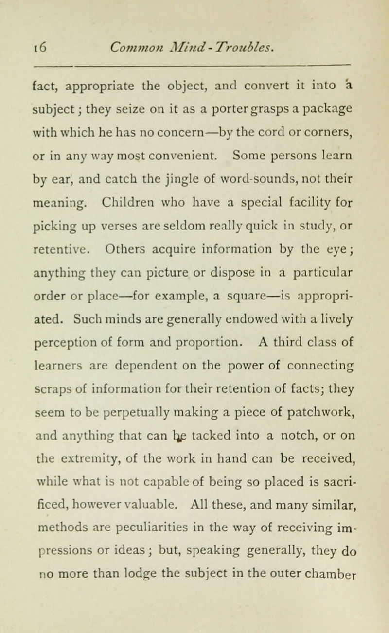 fact, appropriate the object, and convert it into a subject; they seize on it as a porter grasps a package with which he has no concern—by the cord or corners, or in any way most convenient. Some persons learn by ear, and catch the jingle of word-sounds, not their meaning. Children who have a special facility for picking up verses are seldom really quick in study, or retentive. Others acquire information by the eye; anything they can picture or dispose in a particular order or place—for example, a square—is appropri- ated. Such minds are generally endowed with a lively perception of form and proportion. A third class of learners are dependent on the power of connecting scraps of information for their retention of facts; they seem to be perpetually making a piece of patchwork, and anything that can Ijp tacked into a notch, or on the extremity, of the work in hand can be received, while what is not capable of being so placed is sacri- ficed, however valuable. All these, and many similar, methods are peculiarities in the way of receiving im- pressions or ideas; but, speaking generally, they do no more than lodge the subject in the outer chamber