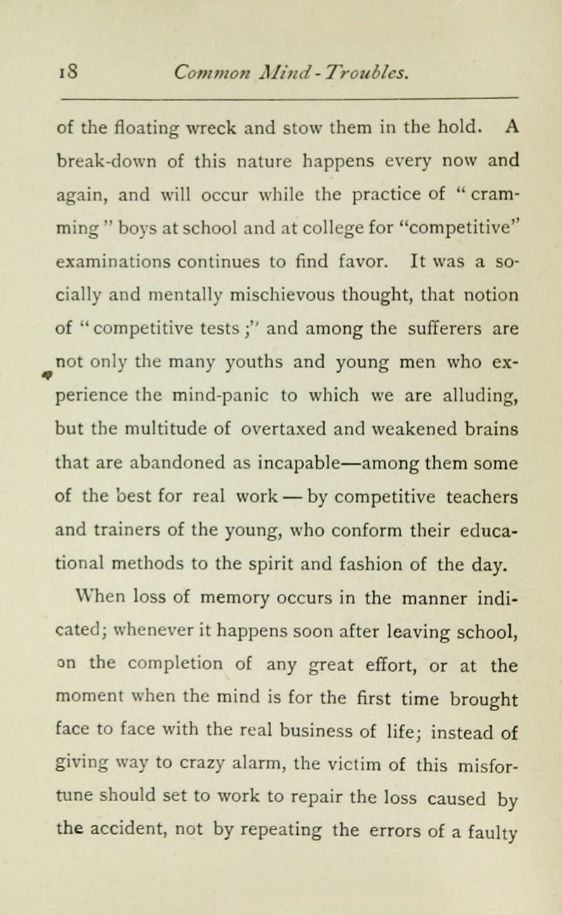 of the floating wreck and stow them in the hold. A break-down of this nature happens every now and again, and will occur while the practice of  cram- ming  boys at school and at college for competitive examinations continues to find favor. It was a so- cially and mentally mischievous thought, that notion of competitive tests ;'' and among the sufferers are not only the many youths and young men who ex- perience the mind-panic to which we are alluding, but the multitude of overtaxed and weakened brains that are abandoned as incapable—among them some of the best for real work — by competitive teachers and trainers of the young, who conform their educa- tional methods to the spirit and fashion of the day. When loss of memory occurs in the manner indi- cated; whenever it happens soon after leaving school, on the completion of any great effort, or at the moment when the mind is for the first time brought face to face with the real business of life; instead of giving way to crazy alarm, the victim of this misfor- tune should set to work to repair the loss caused by the accident, not by repeating the errors of a faulty