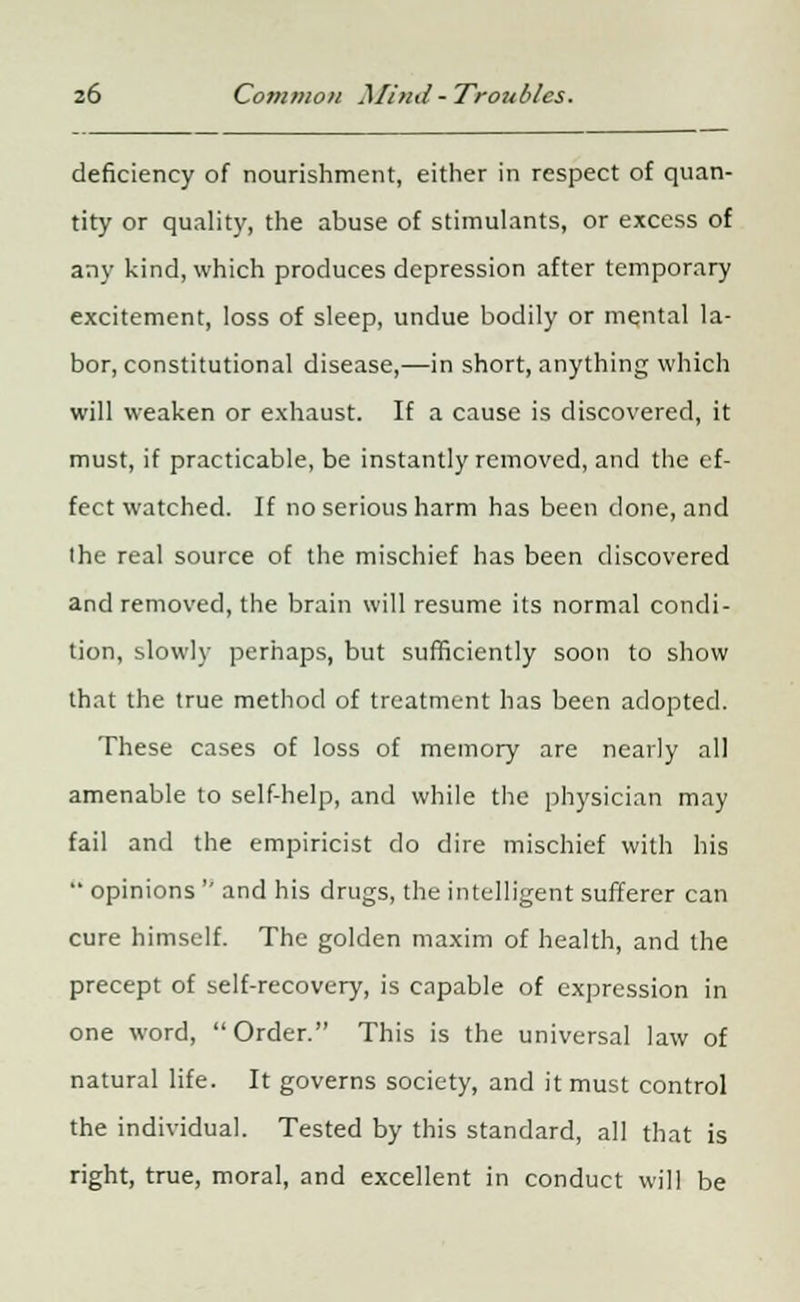 deficiency of nourishment, either in respect of quan- tity or quality, the abuse of stimulants, or excess of any kind, which produces depression after temporary excitement, loss of sleep, undue bodily or mental la- bor, constitutional disease,—in short, anything which will weaken or exhaust. If a cause is discovered, it must, if practicable, be instantly removed, and the ef- fect watched. If no serious harm has been done, and the real source of the mischief has been discovered and removed, the brain will resume its normal condi- tion, slowly perhaps, but sufficiently soon to show that the true method of treatment has been adopted. These cases of loss of memory are nearly all amenable to self-help, and while the physician may fail and the empiricist do dire mischief with his  opinions  and his drugs, the intelligent sufferer can cure himself. The golden maxim of health, and the precept of self-recovery, is capable of expression in one word, Order. This is the universal law of natural life. It governs society, and it must control the individual. Tested by this standard, all that is right, true, moral, and excellent in conduct will be