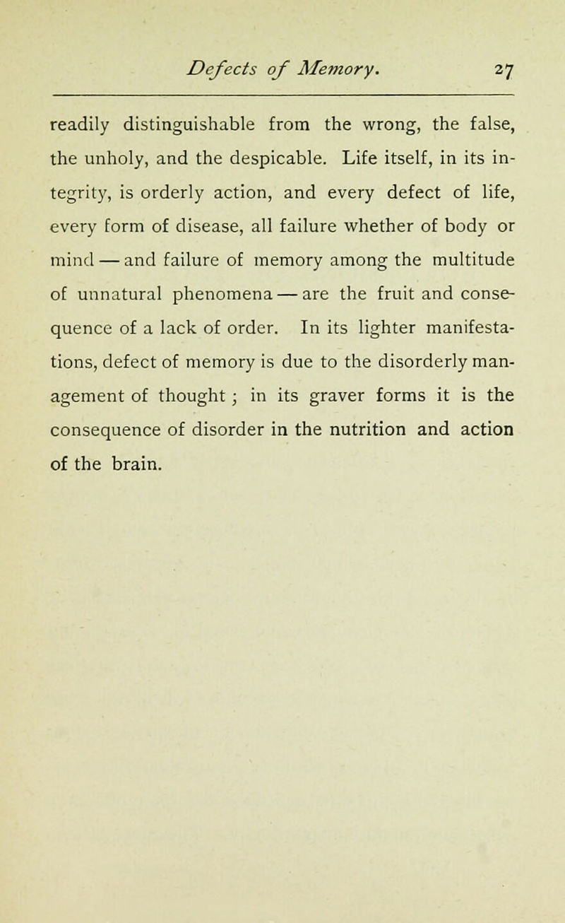 readily distinguishable from the wrong, the false, the unholy, and the despicable. Life itself, in its in- tegrity, is orderly action, and every defect of life, every form of disease, all failure whether of body or mind — and failure of memory among the multitude of unnatural phenomena — are the fruit and conse- quence of a lack of order. In its lighter manifesta- tions, defect of memory is due to the disorderly man- agement of thought; in its graver forms it is the consequence of disorder in the nutrition and action of the brain.