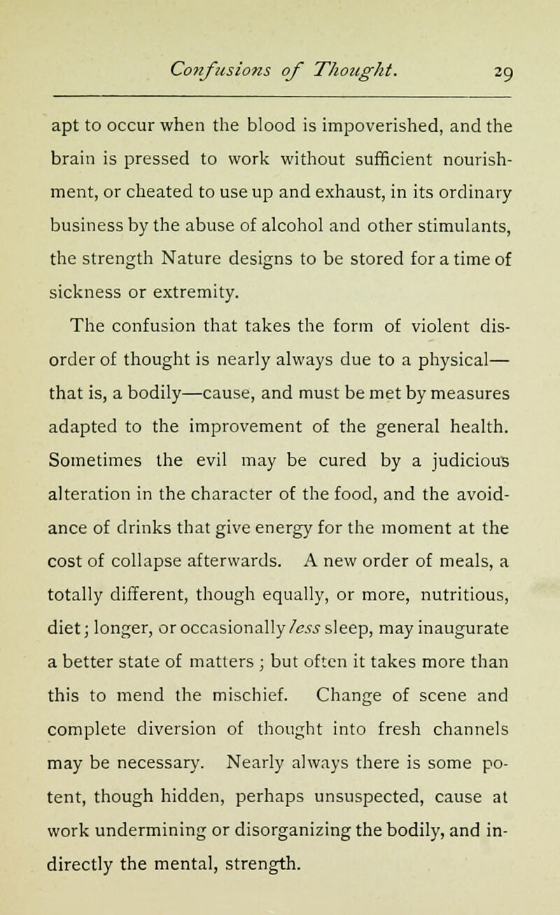 apt to occur when the blood is impoverished, and the brain is pressed to work without sufficient nourish- ment, or cheated to use up and exhaust, in its ordinary business by the abuse of alcohol and other stimulants, the strength Nature designs to be stored for a time of sickness or extremity. The confusion that takes the form of violent dis- order of thought is nearly always due to a physical— that is, a bodily—cause, and must be met by measures adapted to the improvement of the general health. Sometimes the evil may be cured by a judicious alteration in the character of the food, and the avoid- ance of drinks that give energy for the moment at the cost of collapse afterwards. A new order of meals, a totally different, though equally, or more, nutritious, diet; longer, or occasionally less sleep, may inaugurate a better state of matters ; but often it takes more than this to mend the mischief. Change of scene and complete diversion of thought into fresh channels may be necessary. Nearly always there is some po- tent, though hidden, perhaps unsuspected, cause at work undermining or disorganizing the bodily, and in- directly the mental, strength.