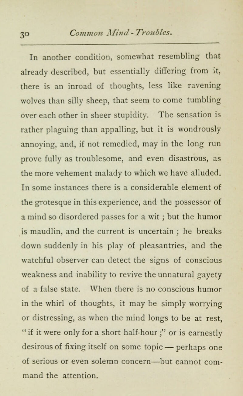 In another condition, somewhat resembling that already described, but essentially differing from it, there is an inroad of thoughts, less like ravening wolves than silly sheep, that seem to come tumbling over each other in sheer stupidity. The sensation is rather plaguing than appalling, but it is wondrously annoying, and, if not remedied, may in the long run prove fully as troublesome, and even disastrous, as the more vehement malady to which we have alluded. In some instances there is a considerable element of the grotesque in this experience, and the possessor of a mind so disordered passes for a wit ; but the humor is maudlin, and the current is uncertain ; he breaks down suddenly in his play of pleasantries, and the watchful observer can detect the signs of conscious weakness and inability to revive the unnatural gayety of a false state. When there is no conscious humor in the whirl of thoughts, it may be simply worrying or distressing, as when the mind longs to be at rest,  if it were only for a short half-hour ; or is earnestly desirous of fixing itself on some topic — perhaps one of serious or even solemn concern—but cannot com- mand the attention.