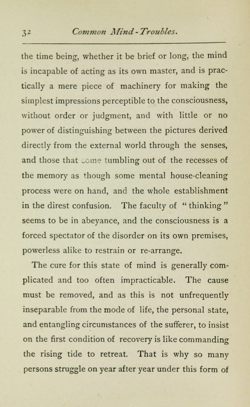 the time being, whether it be brief or long, the mind is incapable of acting as its own master, and is prac- tically a mere piece of machinery for making the simplest impressions perceptible to the consciousness, without order or judgment, and with little or no power of distinguishing between the pictures derived directly from the external world through the senses, and those that _cme tumbling out of the recesses of the memory as though some mental house-cleaning process were on hand, and the whole establishment in the direst confusion. The faculty of thinking seems to be in abeyance, and the consciousness is a forced spectator of the disorder on its own premises, powerless alike to restrain or re-arrange. The cure for this state of mind is generally com- plicated and too often impracticable. The cause must be removed, and as this is not unfrequently inseparable from the mode of life, the personal state, and entangling circumstances of the sufferer, to insist on the first condition of recovery is like commanding the rising tide to retreat. That is why so many persons struggle on year after year under this form of