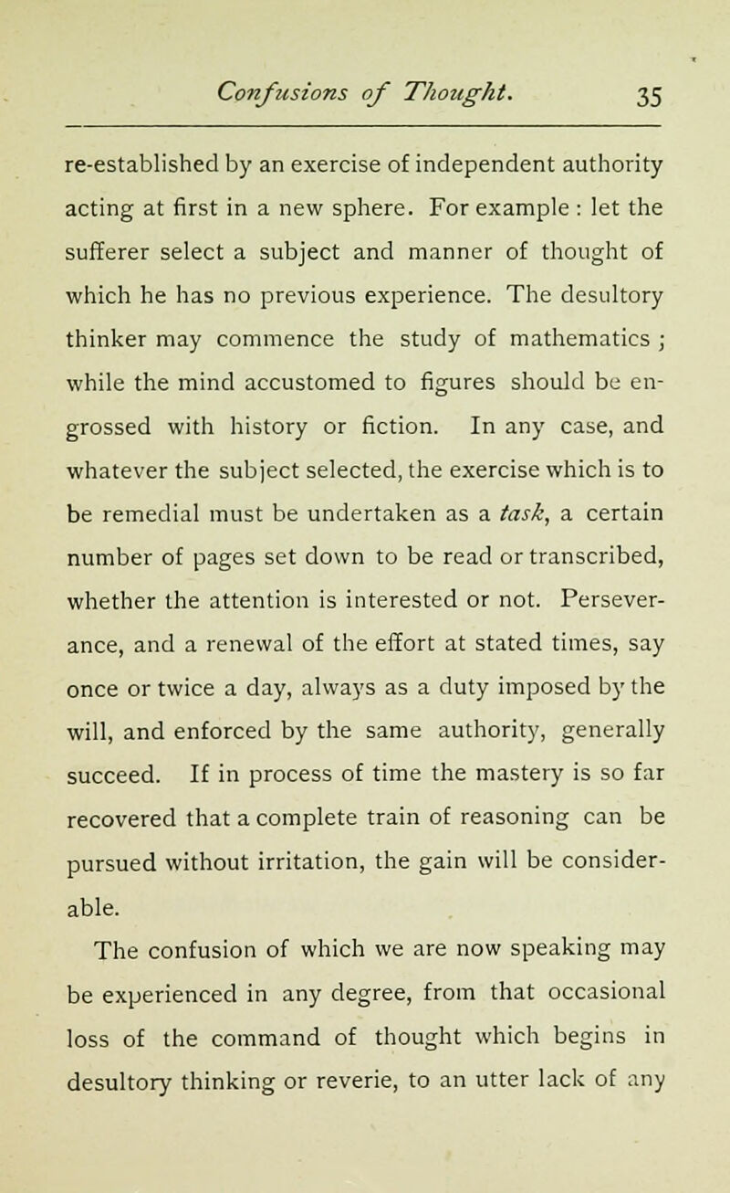re-established by an exercise of independent authority acting at first in a new sphere. For example : let the sufferer select a subject and manner of thought of which he has no previous experience. The desultory thinker may commence the study of mathematics ; while the mind accustomed to figures should be en- grossed with history or fiction. In any case, and whatever the subject selected, the exercise which is to be remedial must be undertaken as a task, a certain number of pages set down to be read or transcribed, whether the attention is interested or not. Persever- ance, and a renewal of the effort at stated times, say once or twice a day, always as a duty imposed by the will, and enforced by the same authority, generally succeed. If in process of time the mastery is so far recovered that a complete train of reasoning can be pursued without irritation, the gain will be consider- able. The confusion of which we are now speaking may be experienced in any degree, from that occasional loss of the command of thought which begins in desultory thinking or reverie, to an utter lack of any
