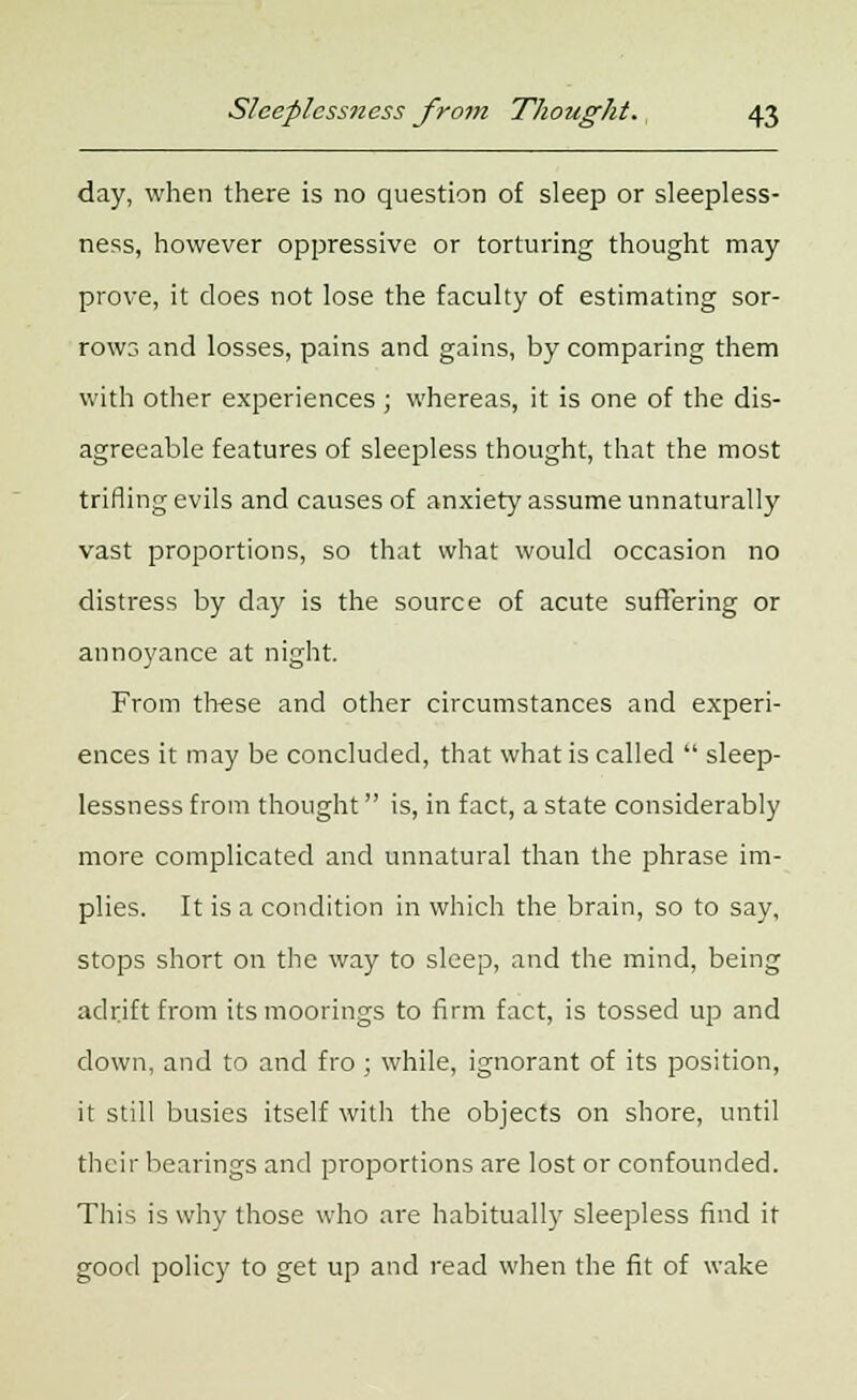 day, when there is no question of sleep or sleepless- ness, however oppressive or torturing thought may prove, it does not lose the faculty of estimating sor- rows and losses, pains and gains, by comparing them with other experiences ; whereas, it is one of the dis- agreeable features of sleepless thought, that the most trifling evils and causes of anxiety assume unnaturally vast proportions, so that what would occasion no distress by day is the source of acute suffering or annoyance at night. From these and other circumstances and experi- ences it may be concluded, that what is called sleep- lessness from thought is, in fact, a state considerably more complicated and unnatural than the phrase im- plies. It is a condition in which the brain, so to say, stops short on the way to sleep, and the mind, being adrift from its moorings to firm fact, is tossed up and down, and to and fro ; while, ignorant of its position, it still busies itself with the objects on shore, until their bearings and proportions are lost or confounded. This is why those who are habitually sleepless find it good policy to get up and read when the fit of wake
