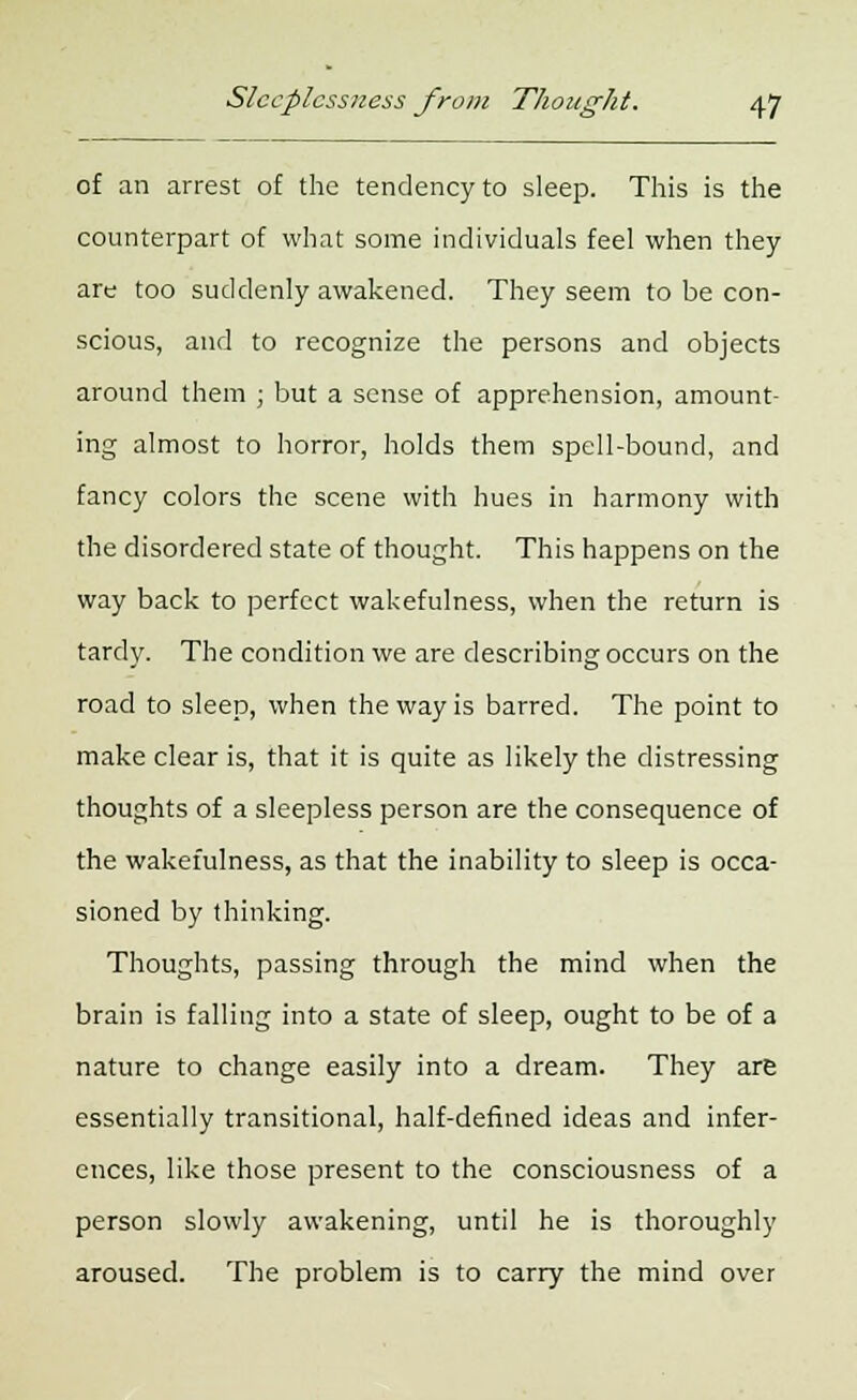 of an arrest of the tendency to sleep. This is the counterpart of what some individuals feel when they are too suddenly awakened. They seem to be con- scious, and to recognize the persons and objects around them ; but a sense of apprehension, amount- ing almost to horror, holds them spell-bound, and fancy colors the scene with hues in harmony with the disordered state of thought. This happens on the way back to perfect wakefulness, when the return is tardy. The condition we are describing occurs on the road to sleep, when the way is barred. The point to make clear is, that it is quite as likely the distressing thoughts of a sleepless person are the consequence of the wakefulness, as that the inability to sleep is occa- sioned by thinking. Thoughts, passing through the mind when the brain is falling into a state of sleep, ought to be of a nature to change easily into a dream. They are essentially transitional, half-defined ideas and infer- ences, like those present to the consciousness of a person slowly awakening, until he is thoroughly aroused. The problem is to carry the mind over