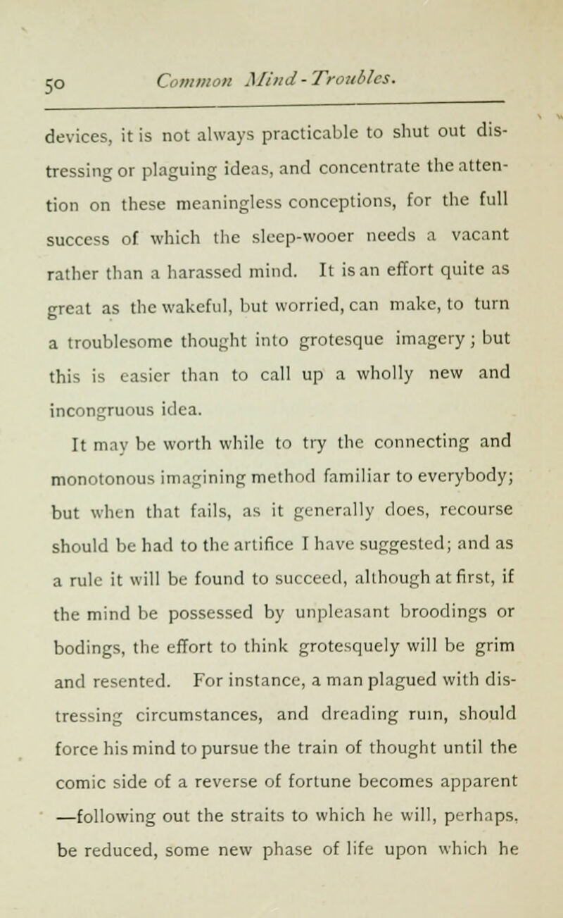 devices, it is not always practicable to shut out dis- tressing or plaguing ideas, and concentrate the atten- tion on these meaningless conceptions, for the full success of which the sleep-wooer needs a vacant rather than a harassed mind. It is an effort quite as great as the wakeful, but worried, can make, to turn a troublesome thought into grotesque imagery; but this is easier than to call up a wholly new and incongruous idea. It may be worth while to try the connecting and monotonous imagining method familiar to everybody; but when that fails, as it generally does, recourse should be had to the artifice I have suggested; and as a rule it will be found to succeed, although at first, if the mind be possessed by unpleasant broodings or bodings, the effort to think grotesquely will be grim and resented. For instance, a man plagued with dis- tressing circumstances, and dreading ruin, should force his mind to pursue the train of thought until the comic side of a reverse of fortune becomes apparent —following out the straits to which he will, perhaps, be reduced, some new phase of life upon which he