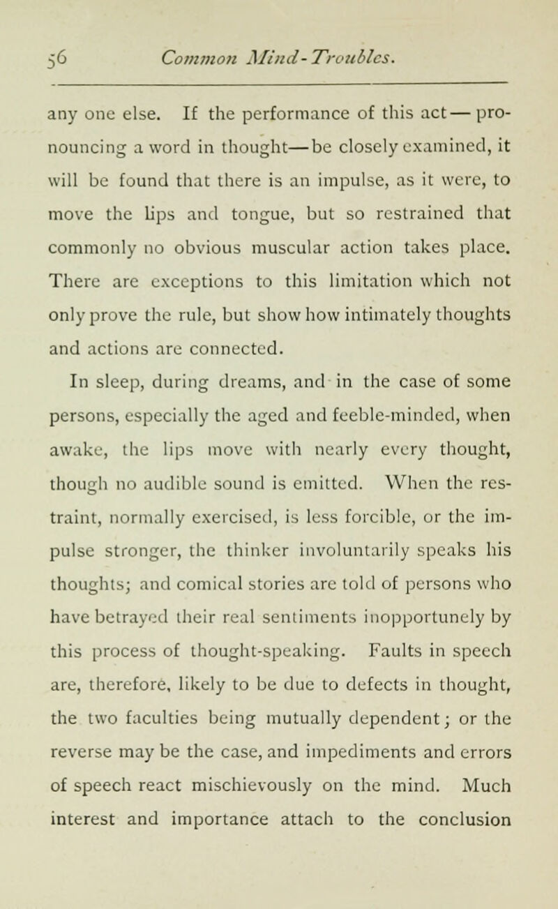 any one else. If the performance of this act— pro- nouncing a word in thought—be closely examined, it will be found that there is an impulse, as it were, to move the lips and tongue, but so restrained that commonly no obvious muscular action takes place. There are exceptions to this limitation which not only prove the rule, but show how intimately thoughts and actions are connected. In sleep, during dreams, and in the case of some persons, especially the aged and feeble-minded, when awake, the lips move with nearly every thought, though no audible sound is emitted. When the res- traint, normally exercised, is less forcible, or the im- pulse stronger, the thinker involuntarily speaks his thoughts; and comical stories arc told of persons who have betrayed their real sentiments inopportunely by this process of thought-speaking. Faults in speech are, therefore, likely to be due to defects in thought, the two faculties being mutually dependent; or the reverse may be the case, and impediments and errors of speech react mischievously on the mind. Much interest and importance attach to the conclusion