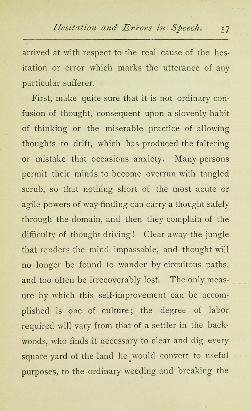 arrived at with respect to the real cause of the hes- itation or error which marks the utterance of any particular sufferer. First, make quite sure that it is not ordinary con- fusion of thought, consequent upon a slovenly habit of thinking or the miserable practice of allowing thoughts to drift, which has produced the faltering or mistake that occasions anxiety. Many persons permit their minds to become overrun with tangled scrub, so that nothing short of the most acute or agile powers of way-finding can carry a thought safely through the domain, and then they complain of the difficulty of thought-driving! Clear away the jungle that renders the mind impassable, and thought will no longer be found lo wander by circuitous paths, and too often be irrecoverably lost. The only meas- ure by which this self-improvement can be accom- plished is one of culture; the degree of labor required will vary from that of a settler in the back- woods, who finds it necessary to clear and dig every square yard of the land he would convert to useful purposes, to the ordinary weeding and breaking the