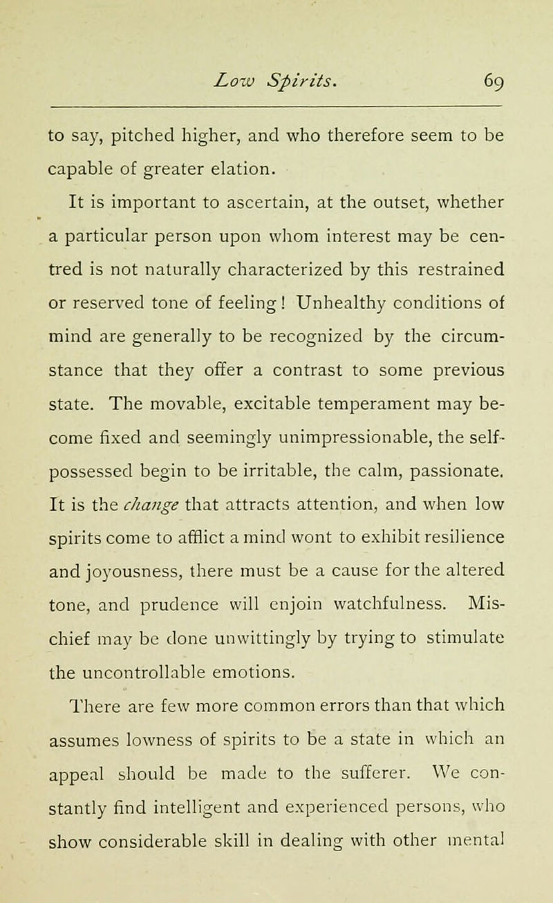 to say, pitched higher, and who therefore seem to be capable of greater elation. It is important to ascertain, at the outset, whether a particular person upon whom interest may be cen- tred is not naturally characterized by this restrained or reserved tone of feeling! Unhealthy conditions of mind are generally to be recognized by the circum- stance that they offer a contrast to some previous state. The movable, excitable temperament may be- come fixed and seemingly unimpressionable, the self- possessed begin to be irritable, the calm, passionate. It is the change that attracts attention, and when low spirits come to afflict a mind wont to exhibit resilience and joyousness, there must be a cause for the altered tone, and prudence will enjoin watchfulness. Mis- chief may be done unwittingly by trying to stimulate the uncontrollable emotions. There are few more common errors than that which assumes lowness of spirits to be a state in which an appeal should be made to the sufferer. We con- stantly find intelligent and experienced persons, who show considerable skill in dealing with other mental