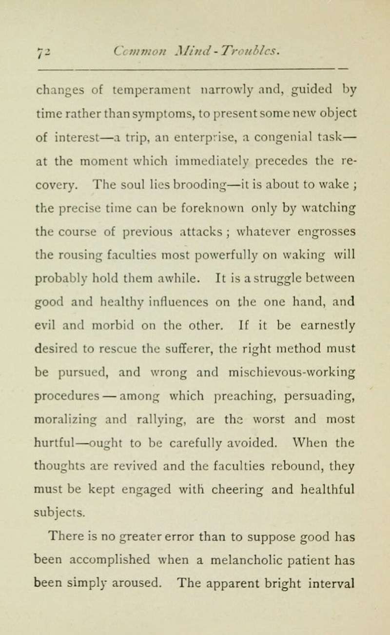 changes of temperament narrowly and, guided by time rather than symptoms, to present some new object of interest—a trip, an enterprise, a congenial task— at the moment which immediately precedes the re- covery. The soul lies brooding—it is about to wake ; the precise time can be foreknown only by watching the course of previous attacks ; whatever engrosses the rousing faculties most powerfully on waking will probably hold them awhile. It is a struggle between good and healthy influences on the one hand, and evil and morbid on the other. If it be earnestly desired to rescue the sufferer, the right method must be pursued, and wrong and mischievous-working procedures — among which preaching, persuading, moralizing and rallying, are the worst and most hurtful—ought to be carefully avoided. When the thoughts are revived and the faculties rebound, they must be kept engaged with cheering and healthful subjects. There is no greater error than to suppose good has been accomplished when a melancholic patient has been simply aroused. The apparent bright interval