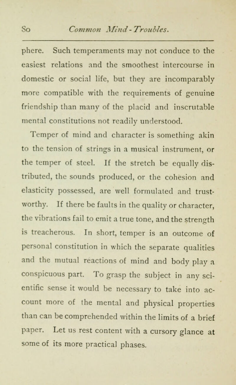 phere. Such temperaments may not conduce to the easiest relations and the smoothest intercourse in domestic or social life, but they are incomparably more compatible with the requirements of genuine friendship than many of the placid and inscrutable mental constitutions not readily understood. Temper of mind and character is something akin to the tension of strings in a musical instrument, or the temper of steel. If the stretch be equally dis- tributed, the sounds produced, or the cohesion and elasticity possessed, are well formulated and trust- worthy. If there be faults in the quality or character, the vibrations fail to emit a true tone, and the strength is treacherous. In short, temper is an outcome of personal constitution in which the separate qualities and the mutual reactions of mind and body play a conspicuous part. To grasp the subject in any sci- entific sense it would be necessary to take into ac- count more of the mental and physical properties than can be comprehended within the limits of a brief paper. Let us rest content with a cursory glance at some of its more practical phases.