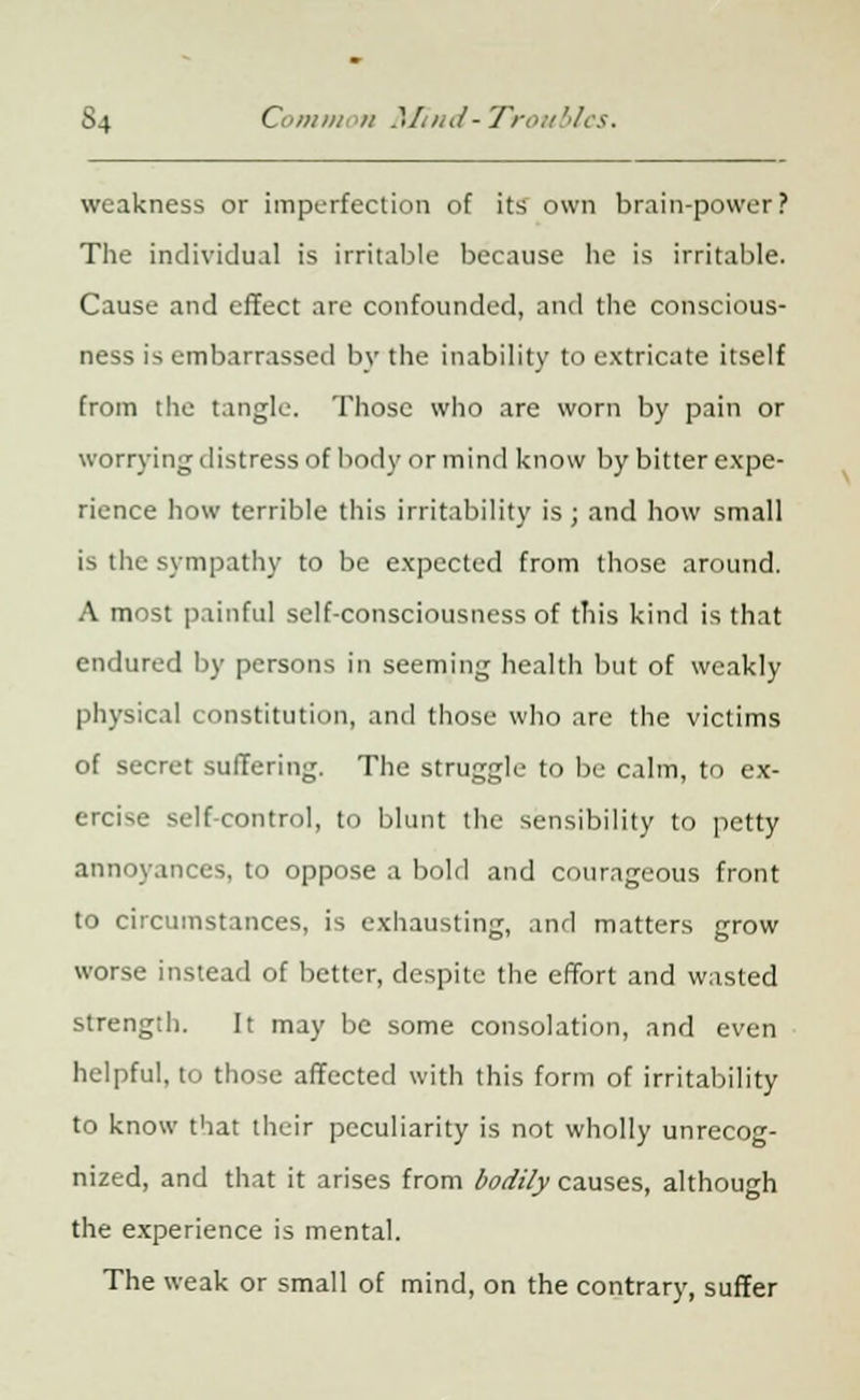 weakness or imperfection of its own brain-power? The individual is irritable because he is irritable. Cause and effect are confounded, and the conscious- ness is embarrassed by the inability to extricate itself from the tangle. Those who are worn by pain or worrying distress of body or mind know by bitter expe- rience how terrible this irritability is; and how small is the sympathy to be expected from those around. A most painful self-consciousness of this kind is that endured by persons in seeming health but of weakly physical constitution, and those who are the victims of secret suffering. The struggle to be calm, to ex- ercise self-control, to blunt the sensibility to petty annoyances, to oppose a bold and courageous front to circumstances, is exhausting, and matters grow worse instead of better, despite the effort and wasted strength. It may be some consolation, and even helpful, to those affected with this form of irritability to know that their peculiarity is not wholly unrecog- nized, and that it arises from bodily causes, although the experience is mental. The weak or small of mind, on the contrary, suffer