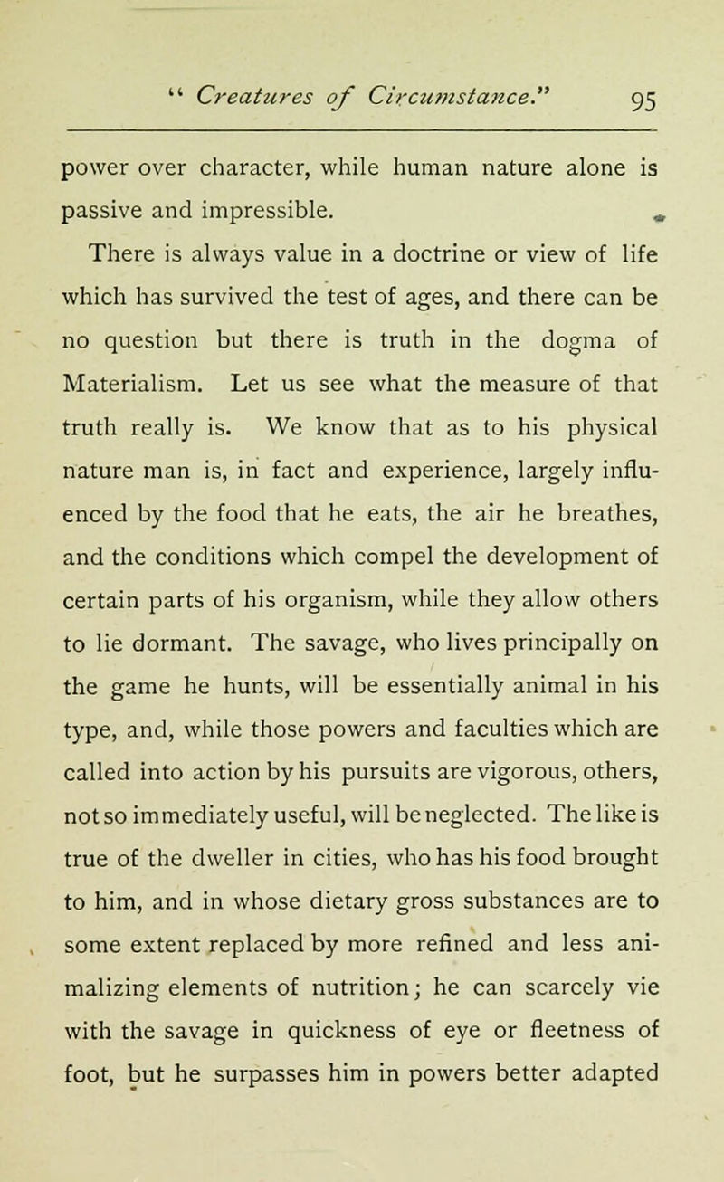 power over character, while human nature alone is passive and impressible. m There is always value in a doctrine or view of life which has survived the test of ages, and there can be no question but there is truth in the dogma of Materialism. Let us see what the measure of that truth really is. We know that as to his physical nature man is, in fact and experience, largely influ- enced by the food that he eats, the air he breathes, and the conditions which compel the development of certain parts of his organism, while they allow others to lie dormant. The savage, who lives principally on the game he hunts, will be essentially animal in his type, and, while those powers and faculties which are called into action by his pursuits are vigorous, others, not so immediately useful, will be neglected. The like is true of the dweller in cities, who has his food brought to him, and in whose dietary gross substances are to some extent replaced by more refined and less ani- malizing elements of nutrition; he can scarcely vie with the savage in quickness of eye or fleetness of foot, but he surpasses him in powers better adapted