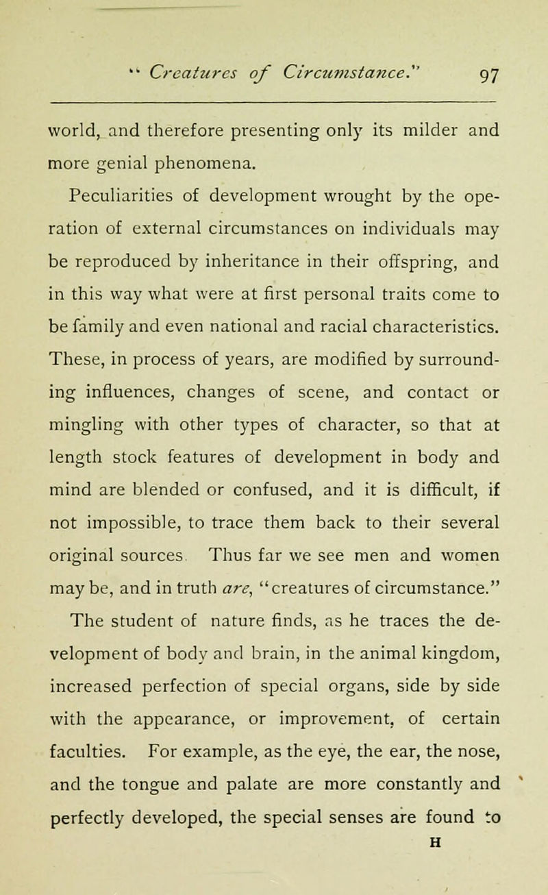 world, and therefore presenting only its milder and more genial phenomena. Peculiarities of development wrought by the ope- ration of external circumstances on individuals may be reproduced by inheritance in their offspring, and in this way what were at first personal traits come to be family and even national and racial characteristics. These, in process of years, are modified by surround- ing influences, changes of scene, and contact or mingling with other types of character, so that at length stock features of development in body and mind are blended or confused, and it is difficult, if not impossible, to trace them back to their several original sources Thus far we see men and women maybe, and in truth are, creatures of circumstance. The student of nature finds, as he traces the de- velopment of body and brain, in the animal kingdom, increased perfection of special organs, side by side with the appearance, or improvement, of certain faculties. For example, as the eye, the ear, the nose, and the tongue and palate are more constantly and perfectly developed, the special senses are found to