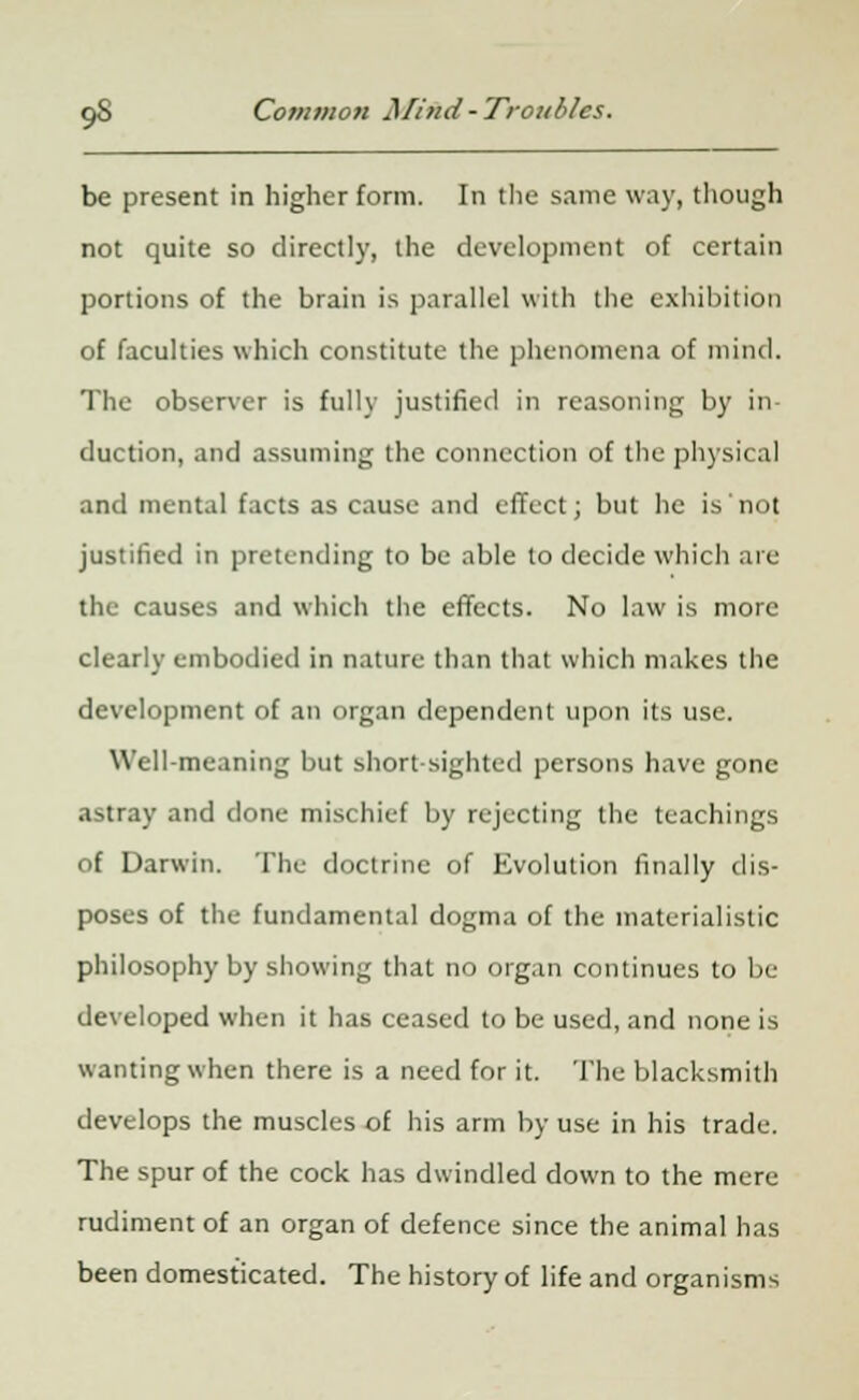 be present in higher form. In the same way, though not quite so directly, the development of certain portions of the brain is parallel with the exhibition of faculties which constitute the phenomena of mind. The observer is fully justified in reasoning by in- duction, and assuming the connection of the physical and mental facts as cause and effect; but he is not justified in pretending to be able to decide which are the causes and which the effects. No law is more clearly embodied in nature than that which makes the development of an organ dependent upon its use. Well-meaning but short-sighted persons have gone astray and done mischief by rejecting the teachings of Darwin. The doctrine of Evolution finally dis- poses of the fundamental dogma of the materialistic philosophy by showing that no organ continues to be developed when it has ceased to be used, and none is wanting when there is a need for it. The blacksmith develops the muscles of his arm by use in his trade. The spur of the cock has dwindled down to the mere rudiment of an organ of defence since the animal has been domesticated. The history of life and organisms