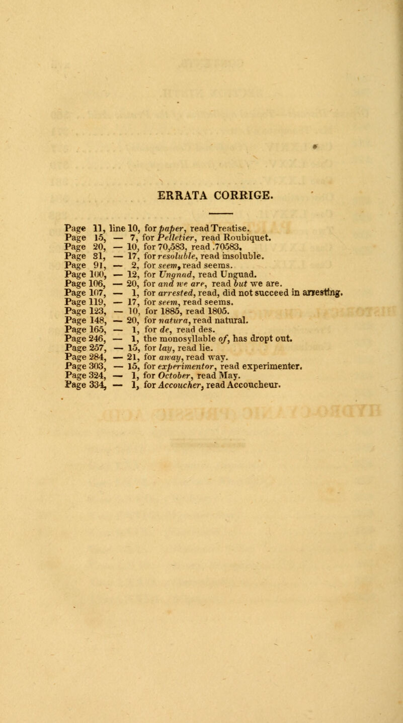 ERRATA CORRIGE. Page 11, line 10, for paper, read Treatise. Page 15, — 7, for Pelletier, read Roubiquet. Page 20, — 10, for 70,583, read .70583, Page SI, — 17, for resoluble, read insoluble. Page 91, — 2, for seem,read seems. Page 100, — 12, for TJngnad, read Unguad. Page 106, — 20, for and ne are, read but we are. Page 107, — 1, for arrested, read, did not succeed in arresting. Page 119, — 17, for seem, read seems. Page 123, — 10, for 1885, read 1805. Page 148, — 20, for natura, read natural. Page 165, — 1, for de, read des. Page 246, — 1, the monosyllable of, has dropt out. Page 257, — 15, for lay, read lie. Page 284, — 21, for away, read way. Page 303, — 15, for experimentor, read experimenter. Page 324, — 1, for October, read May. Page 334, — 1, for Accoucher, read Accoucheur.