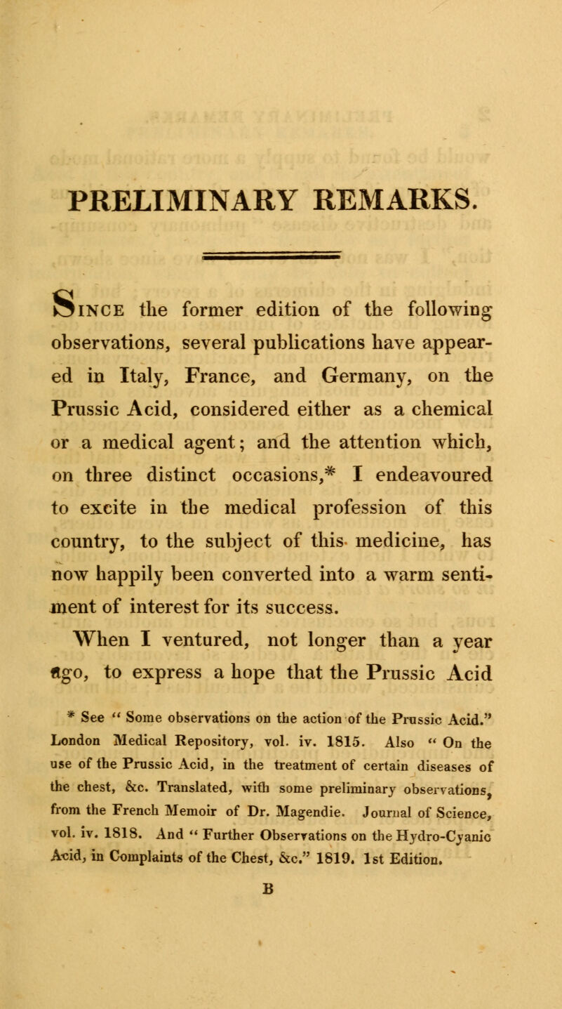 PRELIMINARY REMARKS. J31NCE the former edition of the following observations, several publications have appear- ed in Italy, France, and Germany, on the Prussic Acid, considered either as a chemical or a medical agent; and the attention which, on three distinct occasions,* I endeavoured to excite in the medical profession of this country, to the subject of this medicine, has now happily been converted into a warm senti- ment of interest for its success. When I ventured, not longer than a year Ago, to express a hope that the Prussic Acid * See  Some observations on the action of the Prussic Acid. London Medical Repository, vol. iv. 1815. Also  On the use of the Prussic Acid, in the treatment of certain diseases of the chest, &c. Translated, with some preliminary observations, from the French Memoir of Dr. Magendie. Journal of Science, vol. iv. 1818. And  Further Observations on the Hydro-Cyanic Acid, in Complaints of the Chest, &c. 1819. 1st Edition.