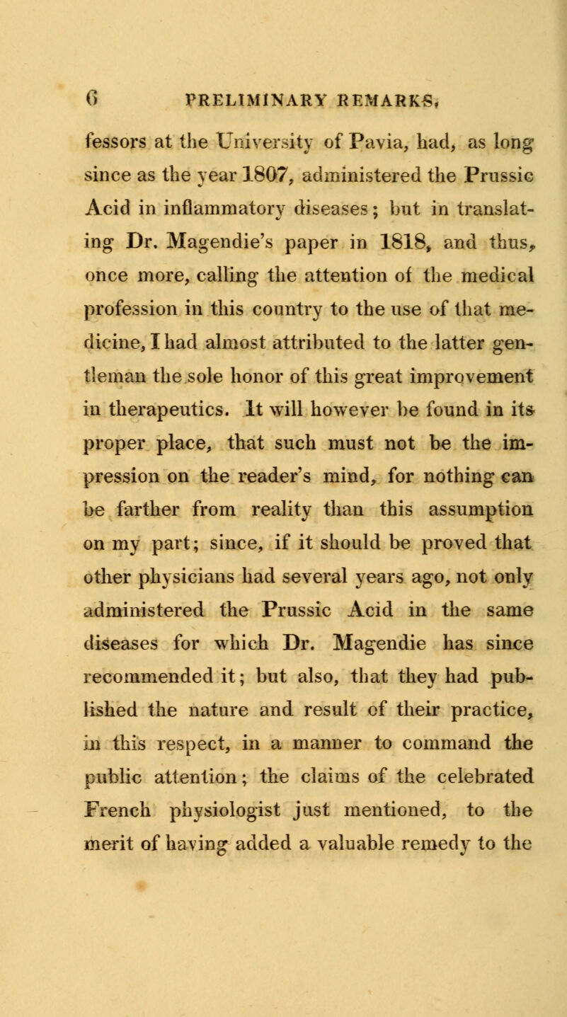 fessors at the University of Pavia, had, as long since as the year 1807, administered the Prussic Acid in inflammatory diseases; but in translat- ing Dr. Magendie's paper in 1818, and thus, once more, calling the attention of the medical profession in this country to the use of that me- dicine, I had almost attributed to the latter gen- tleman the sole honor of this great improvement in therapeutics. It will however be found in its- proper place, that such must not be the im- pression on the reader's mind, for nothing can be farther from reality than this assumption on my part; since, if it should be proved that other physicians had several years ago, not only administered the Prussic Acid in the same diseases for which Dr. Magendie has since recommended it; but also, that they had pub- lished the nature and result of their practice, in this respect, in a manner to command the public attention; the claims of the celebrated French physiologist just mentioned, to the merit of having added a valuable remedy to the