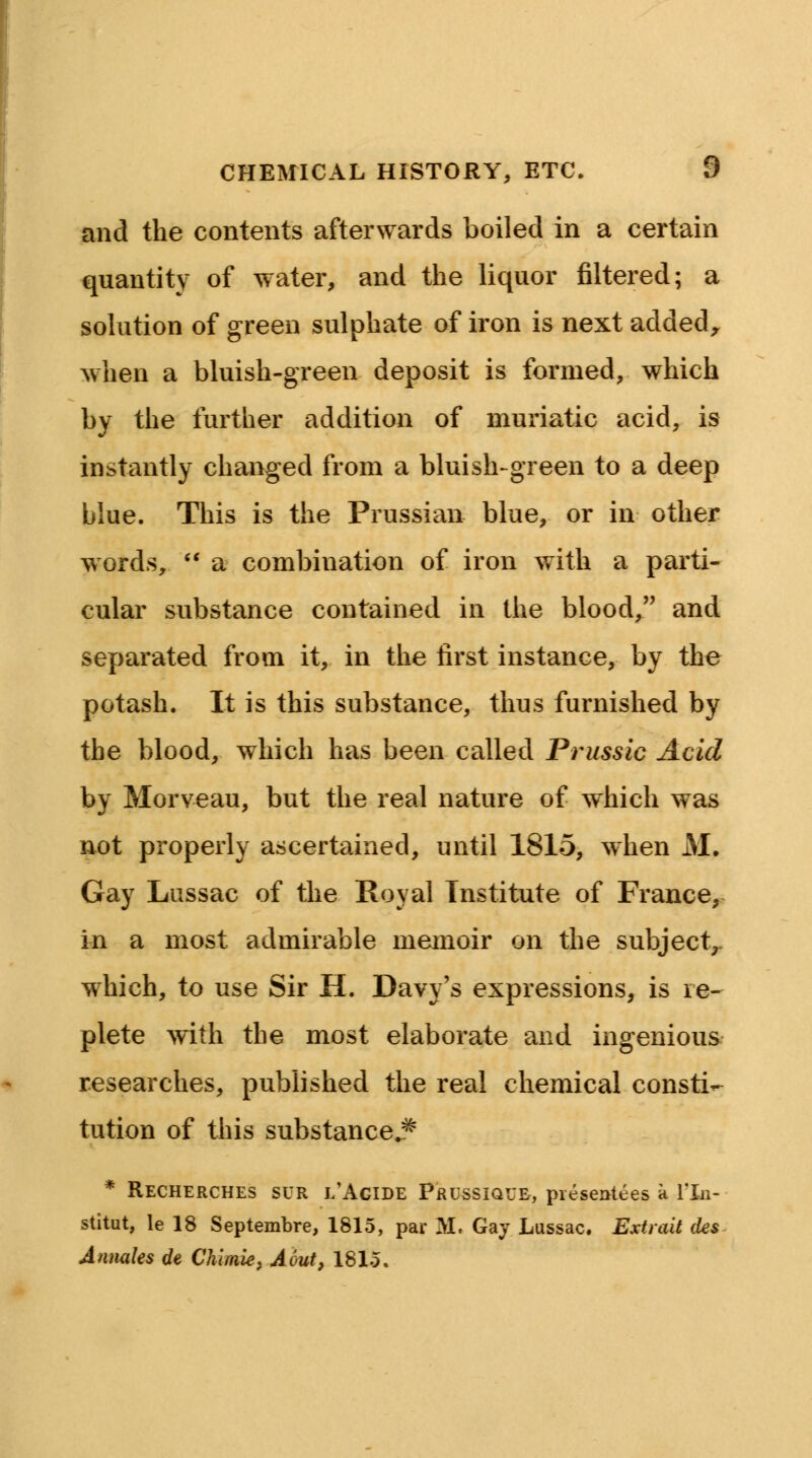 and the contents afterwards boiled in a certain quantity of water, and the liquor filtered; a solution of green sulphate of iron is next added, when a bluish-green deposit is formed, which by the further addition of muriatic acid, is instantly changed from a bluish-green to a deep blue. This is the Prussian blue, or in other words,  a combination of iron with a parti- cular substance contained in the blood, and separated from it, in the first instance, by the potash. It is this substance, thus furnished by the blood, which has been called Prussic Acid by Morveau, but the real nature of which was not properly ascertained, until 1815, when M. Gay Lussac of the Royal Institute of France, in a most admirable memoir on the subject,, which, to use Sir H. Davy's expressions, is re- plete with the most elaborate and ingenious researches, published the real chemical consti- tution of this substance^ * Recherches SUR i/AgiDE Prussique, presentees a Yln- stitut, le 18 Septembre, 1815, par M. Gay Lussac. Extrait des Annales de Chimie, Aout, 181-5.