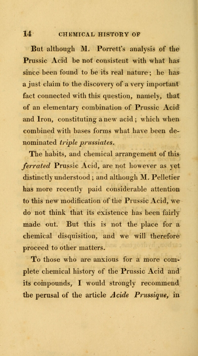 But although M. Porrett's aualysis of the Prussic Acid be not consistent with what has since been found to be its real nature; he has a just claim to the discovery of a very important fact connected with this question, namely, that of an elementary combination of Prussic Acid and Iron, constituting a new acid; which when combined with bases forms what have been de- nominated triple prussiates. The habits, and chemical arrangement of this ferrated Prussic Acid, are not however as yet distinctly understood; and although M. Pelletier has more recently paid considerable attention to this new modification of the Prussic Acid, we do not think that its existence has been fairly made out. But this is not the place for a chemical disquisition, and we will therefore proceed to other matters. To those who are anxious for a more com- plete chemical history of the Prussic Acid and its compounds, I would strongly recommend the perusal of the article A tide Prussique, in