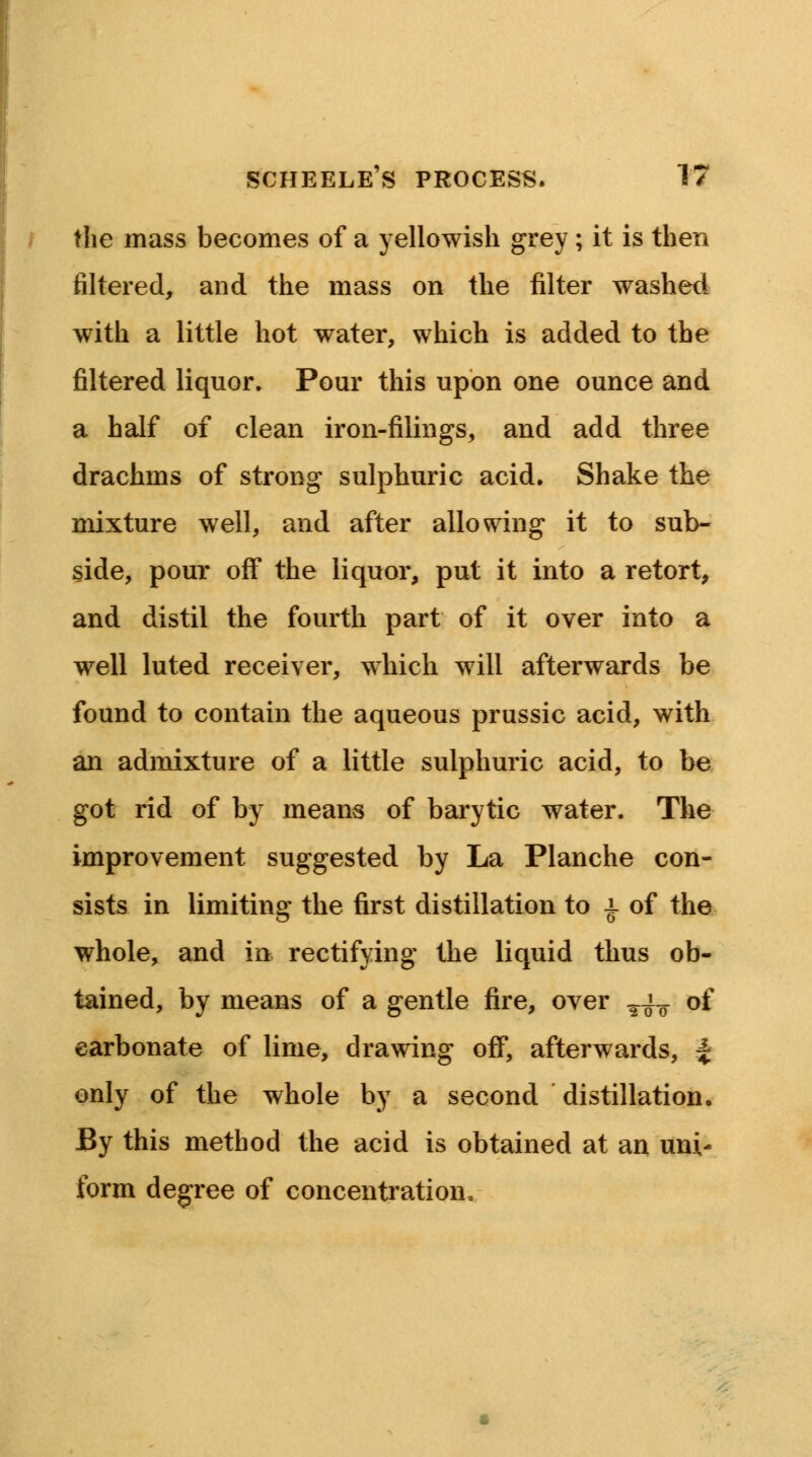 the mass becomes of a yellowish grey; it is then filtered, and the mass on the filter washed with a little hot water, which is added to the filtered liquor. Pour this upon one ounce and a half of clean iron-filings, and add three drachms of strong sulphuric acid. Shake the mixture well, and after allowing it to sub- side, pour off the liquor, put it into a retort, and distil the fourth part of it over into a well luted receiver, which will afterwards be found to contain the aqueous prussic acid, with an admixture of a little sulphuric acid, to be got rid of by means of barytic water. The improvement suggested by La Planche con- sists in limiting the first distillation to i of the whole, and in rectifying the liquid thus ob- tained, by means of a gentle fire, over T^ of carbonate of lime, drawing off, afterwards, | only of the whole by a second distillation. By this method the acid is obtained at an uni- form degree of concentration,