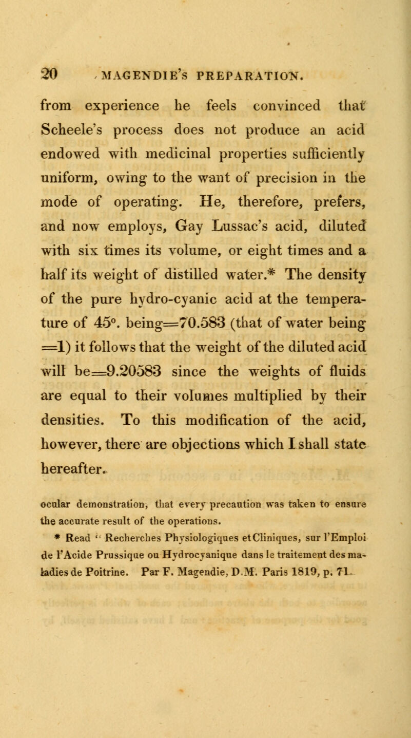from experience he feels convinced that Scheele's process does not produce an acid endowed with medicinal properties sufficiently uniform, owing to the want of precision in the mode of operating. He, therefore, prefers, and now employs, Gay Lussac's acid, diluted with six times its volume, or eight times and a half its weight of distilled water.* The density of the pure hydro-cyanic acid at the tempera- ture of 45°. being=70.583 (that of water being =1) it follows that the weight of the diluted acid will be=9.20583 since the weights of fluids are equal to their volumes multiplied by their densities. To this modification of the acid, however, there are objections which I shall state hereafter. ocular demonstration, that every precaution was taken to ensure the accurate result of the operations. * Read ' Recherches Physiologiques etCliniques, sur VEmploi de l'Acide Prussique ou Hydrocyanique dans Ie traitement des ma- hdiesde Poitrine. Par F. Magendie, DM. Paris 1819, p, 71