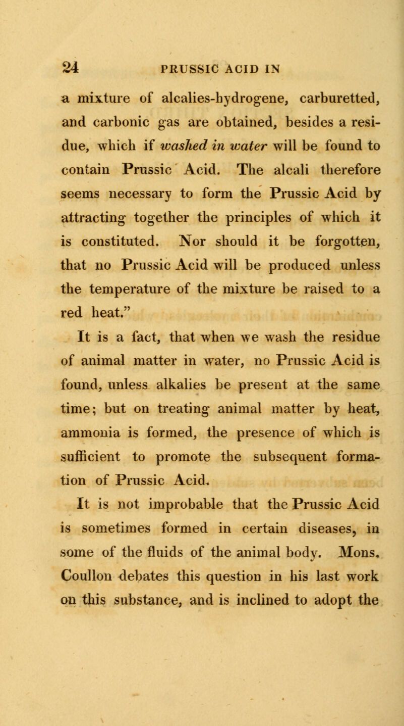 a mixture of alcalies-hydrogene, carburetted, and carbonic gas are obtained, besides a resi- due, which if washed in water will be found to contain Prussic Acid. The alcali therefore seems necessary to form the Prussic Acid by attracting together the principles of which it is constituted. Nor should it be forgotten, that no Prussic Acid will be produced unless the temperature of the mixture be raised to a red heat. It is a fact, that when we wash the residue of animal matter in water, no Prussic Acid is found, unless alkalies be present at the same time; but on treating animal matter by heat, ammonia is formed, the presence of which is sufficient to promote the subsequent forma- tion of Prussic Acid. It is not improbable that the Prussic Acid is sometimes formed in certain diseases, in some of the fluids of the animal body. Mons« Coullon debates this question in his last work on this substance, and is inclined to adopt the