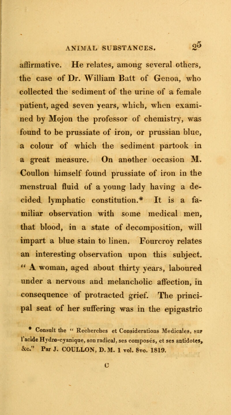 affirmative. He relates, among several others, the case of Dr. William Batt of Genoa, who collected the sediment of the urine of a female patient, aged seven years, which, when exami- ned by Mojon the professor of chemistry, was found to be prussiate of iron, or prussian blue, a colour of which the sediment partook in a great measure. On another occasion M. Coullon himself found prussiate of iron in the menstrual fluid of a young lady having a de- cided lymphatic constitution.* It is a fa- miliar observation with some medical men, that blood, in a state of decomposition, will impart a blue stain to linen. Fourcroy relates an interesting observation upon this subject.  A woman, aged about thirty years, laboured under a nervous and melancholic affection, in consequence of protracted grief. The princi- pal seat of her suffering was in the epigastric * Consult the  Recherches et Considerations Medicales, suf 1 acide Hydro-cyanique, son radical, ses composes, et ses antidotes, &c Par J. COULLON, D.M. 1 vol. 8vo. 1819.