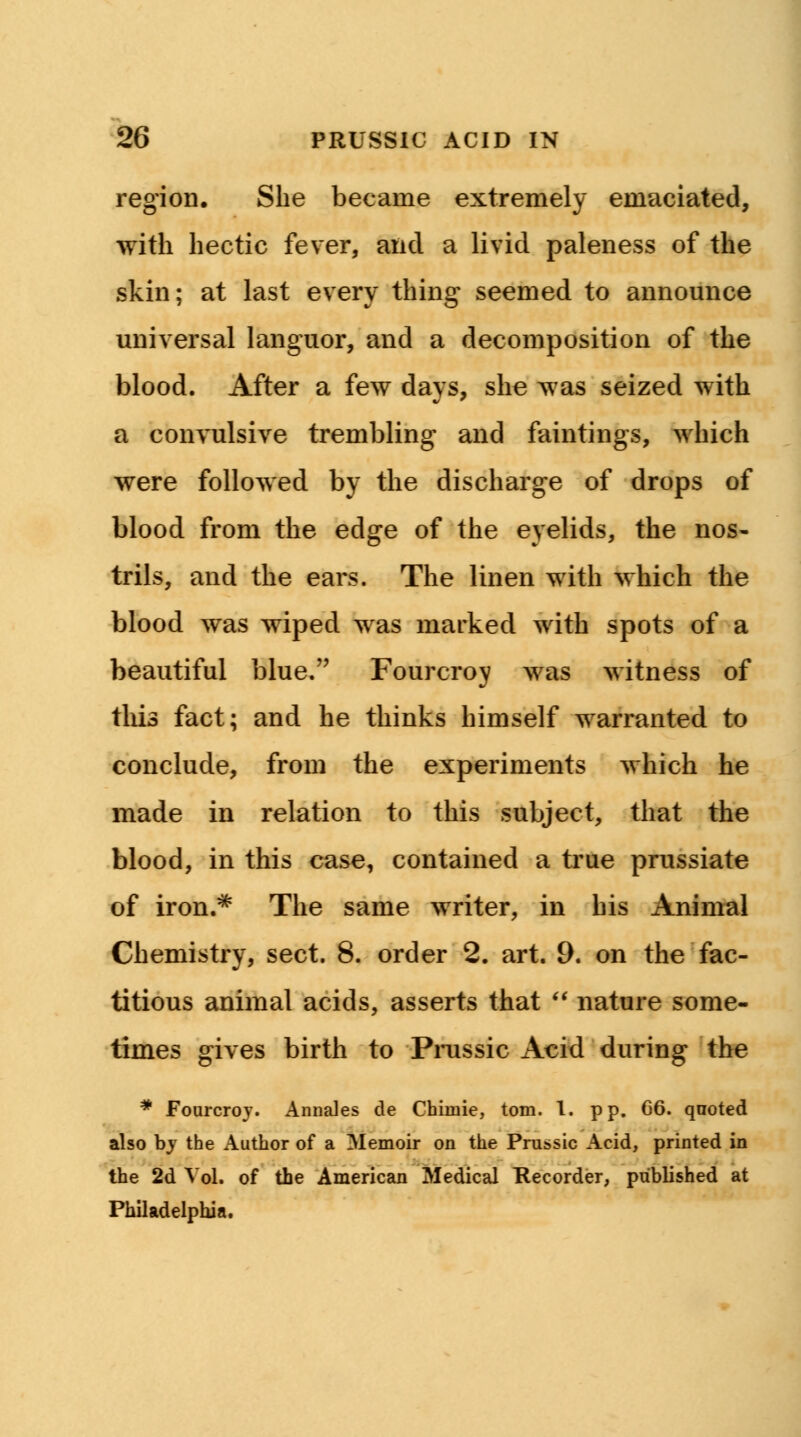 region. She became extremely emaciated, with hectic fever, and a livid paleness of the skin; at last every thing seemed to announce universal languor, and a decomposition of the blood. After a few days, she was seized with a convulsive trembling and faintings, which were followed by the discharge of drops of blood from the edge of the eyelids, the nos- trils, and the ears. The linen with which the blood was wiped was marked with spots of a beautiful blue. Fourcroy was witness of this fact; and he thinks himself warranted to conclude, from the experiments which he made in relation to this subject, that the blood, in this case, contained a true prussiate of iron.* The same writer, in his Animal Chemistry, sect. 8. order 2. art. 9. on the fac- titious animal acids, asserts that  nature some- times gives birth to Prussic Acid during the * Fourcroy. Annates de Chimie, torn. I. pp. 06. qnoted also by the Author of a Memoir on the Prussic Acid, printed in the 2d Vol. of the American Medical Recorder, published at Philadelphia.